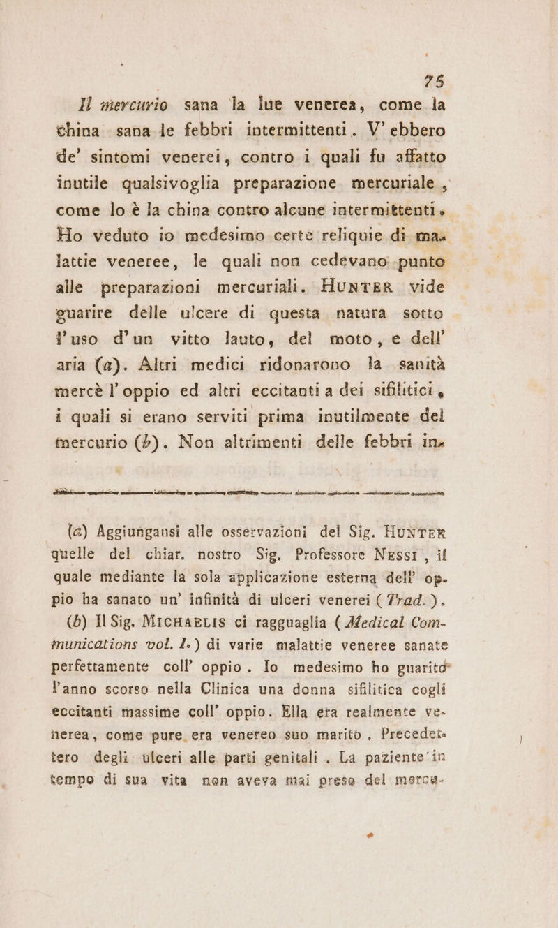 IL mercurio sana la lue venerea, come la china sana le febbri intermittenti. V’ ebbero de’ sintomi venerei, contro i quali fu affatto inutile qualsivoglia preparazione mercuriale , come lo è la china contro alcune intermittenti». Ho veduto io medesimo certe reliquie di mas lattie veneree, le quali non cedevano:.punto alle preparazioni mercuriali. HUNTER vide guarire delle ulcere di questa natura sotto l’uso d’un vitto lauto, del moto, e dell aria (a). Altri medici ridonarono la. sanità mercè l’oppio ed altri eccitanti a dei sifilitici, i quali si erano serviti prima inutilmente del tnercurio (5). Non altrimenti delle febbri ina (a) Aggiungansi alle osservazioni del Sig. Hunter quelle del chiar. nostro Sig. Professore NESSI, il quale mediante la sola applicazione esterna dell’ op. pio ha sanato un’ infinità di ulceri venerei ( Trad.). (b) Il Sig. MicHaELIS ci ragguaglia ( Medical Com- munications vol. 1») di varie malattie veneree sanate perfettamente coll’ oppio. Io medesimo ho guarito l’anno scorso nella Clinica una donna sifilitica cogli eccitanti massime coll’ oppio. Ella era realmente ve- nerea, come pure era venereo suo marito, Precedet» tero degli ulceri alle parti genitali . La paziente’in tempo di sua vita non aveva mai prese del merca.