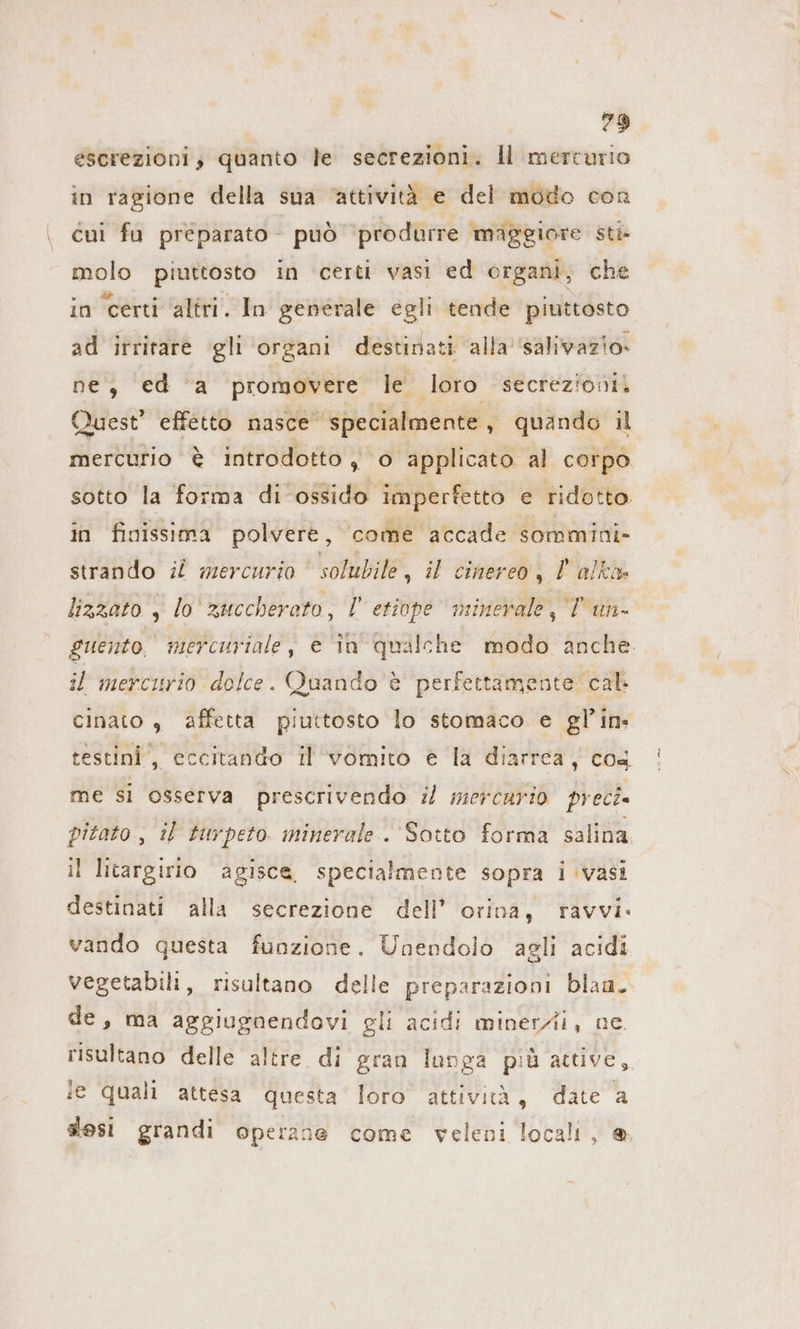 escrezioni, quanto le secrezioni. ll mercurio in ragione della sua ‘attività e del modo con cui fu preparato - può produrre maggiore sti molo piuttosto in certi vasi ed organi, che in certi ‘altri. In generale egli tende piuttosto ad irritare gli organi destinati alla 'salivazio- ne, ed a promovere le loro secrezioni. Quest” effetto nasce specialmente, quando il sotto la forma di ‘ossido imperfetto e ridotto in finissima polvere, come accade sommini- strando il mercurio solubile, il cinereo, | alkı lizzato , lo zuccherato, l etiope minerale, Tun. il mercurio dolce. Quando è perfettamente cal cinato , affetta piuttosto lo stomaco e gl’in- testini , eccitando il vomito è la diarrea, cos me si osserva prescrivendo il mercurio preci pitato, il turpeto. minerale. Sotto forma salina I litargirio agisce, specialmente sopra i vasi destinati alla secrezione dell’ orina, ravvi. vando questa funzione. Unendolo agli acidi vegetabili, risultano delle preparazioni blaa. de, ma aggiugnendovi gli acidi minerZii, ne. risultano delle altre di gran lunga più attive, ie quali attesa questa loro attività, date a slesi grandi operane come veleni locali, @ !