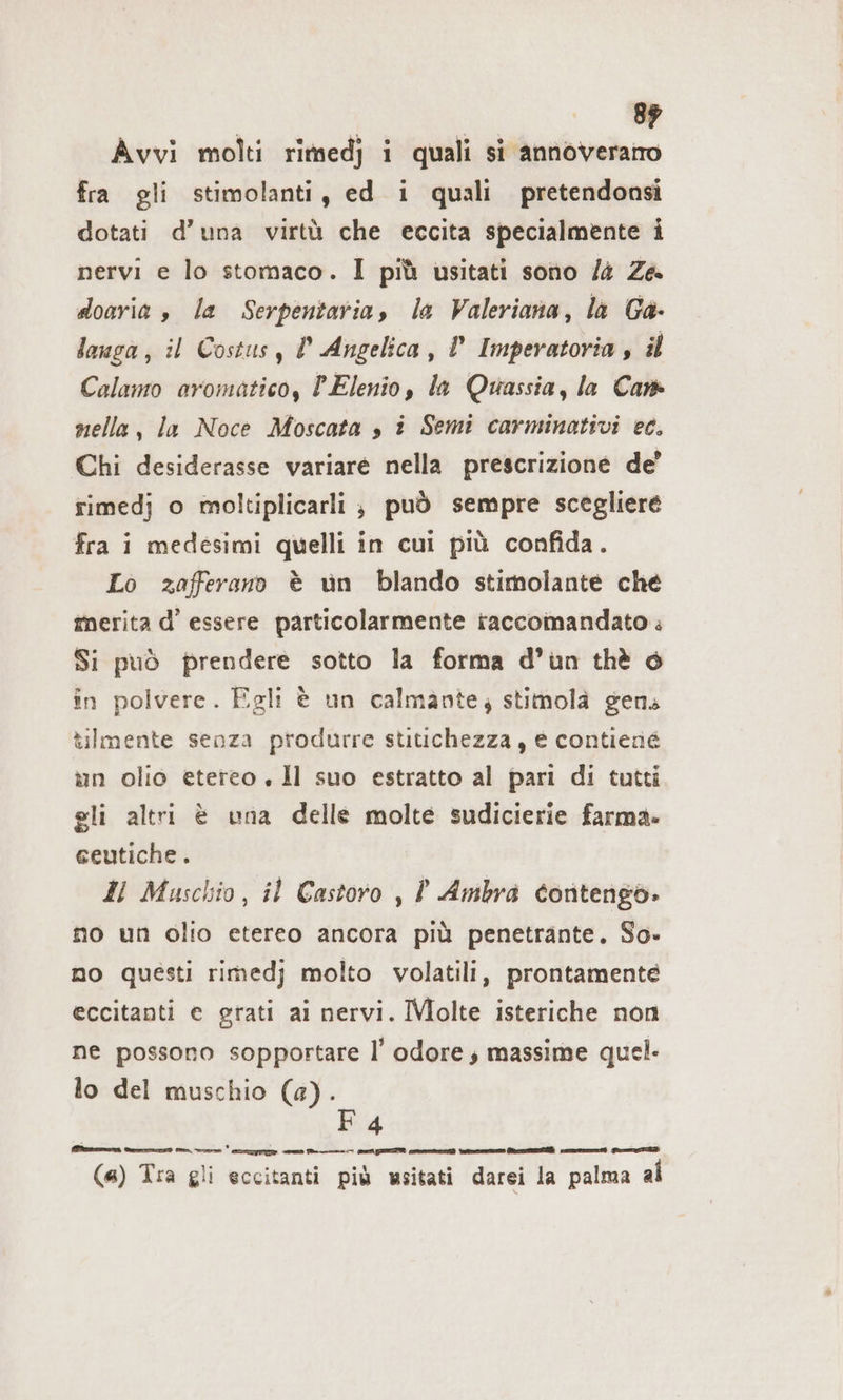 Avvi molti rimedj i quali si annoveratro fra gli stimolanti, ed i quali pretendonsi dotati d’una virtù che eccita specialmente i nervi e lo stomaco. I più usitati sono /4 Za doaria è la Serpentaria, la Valeriana, la Ga- lowga, il Costus, l Angelica, l Imperatoria , il Calamo aromatico, PElenio, la Quassia, la Cam nella, la Noce Moscata , i Semi carminativi ec. Chi desiderasse variare nella prescrizione de’ rimedj o moltiplicarli , può sempre scegliere fra i medesimi quelli in cui più confida. Lo zafferano è un blando stimolante che merita d’ essere particolarmente raccomandato ; Si può prendere sotto la forma d’un thè © in polvere. Egli è un calmante; stimolà gens tilmente senza produrre stitichezza, € contiené un olio etereo, Il suo estratto al pari di tutti gli altri è una delle molte sudicierie farma» ceutiche . Il Muschio, il Castoro , l Ambra Contengo- no un olio etereo ancora più penetrante. So- no questi rimedj molto volatili, prontamente eccitanti e grati ai nervi. IMolte isteriche non ne possono sopportare l’ odore, massime quel. lo del muschio (a). F4 nine din MG N n | (4) Tra gli eccitanti più wsitati darei la palma al