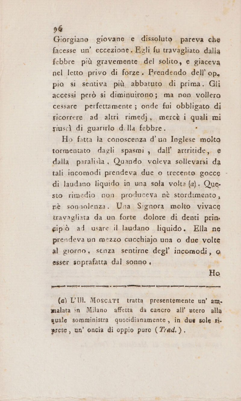 Giorgiano giovane e dissoluto pareva che facesse un’ eccezione. Egli fu travagliato dalla febbre più gravemente. del solito, e giaceva nel letto privo di forze. Prendendo dell’ op, pio si sentiva più abbatuto di prima. Gli accessi però si diminuirono; ma non vollera cessare perfettamente; onde fui obbligato di ricorrere ad altri rimedj, mercè 1 quali mi siuscì di guarirlo d.lla febbre. ei Ho fatta la conoscenza d'un Inglese molto tormentato dagli spasmi , dall’ artritide, e dalla paralısia. Quando voleva sollevarsi da tali incomodi prendeva due o trecento gocce di laudano liquido in una sola volta (a). Que. sto rimedio non produceva nè stordimento, nè sonaolenza. Una Signora molto vivace travagliata da un forte dolore di denti prin gipò ad usare il laudano liquido. Ella ne prendeva un mezzo cucchiajo una o due volte al giorno, senza sentirne degl’ incomodi, @ esser soprafatta dal sonno. LI Ho (a) L’IIl. MoscaTI tratta presentemente un’ am. malata in Milano affetta da cancro all’ utero alla quale somministra quotidianamente, in due sole ri. prese, un’ oncia di oppio puro (Trad.).