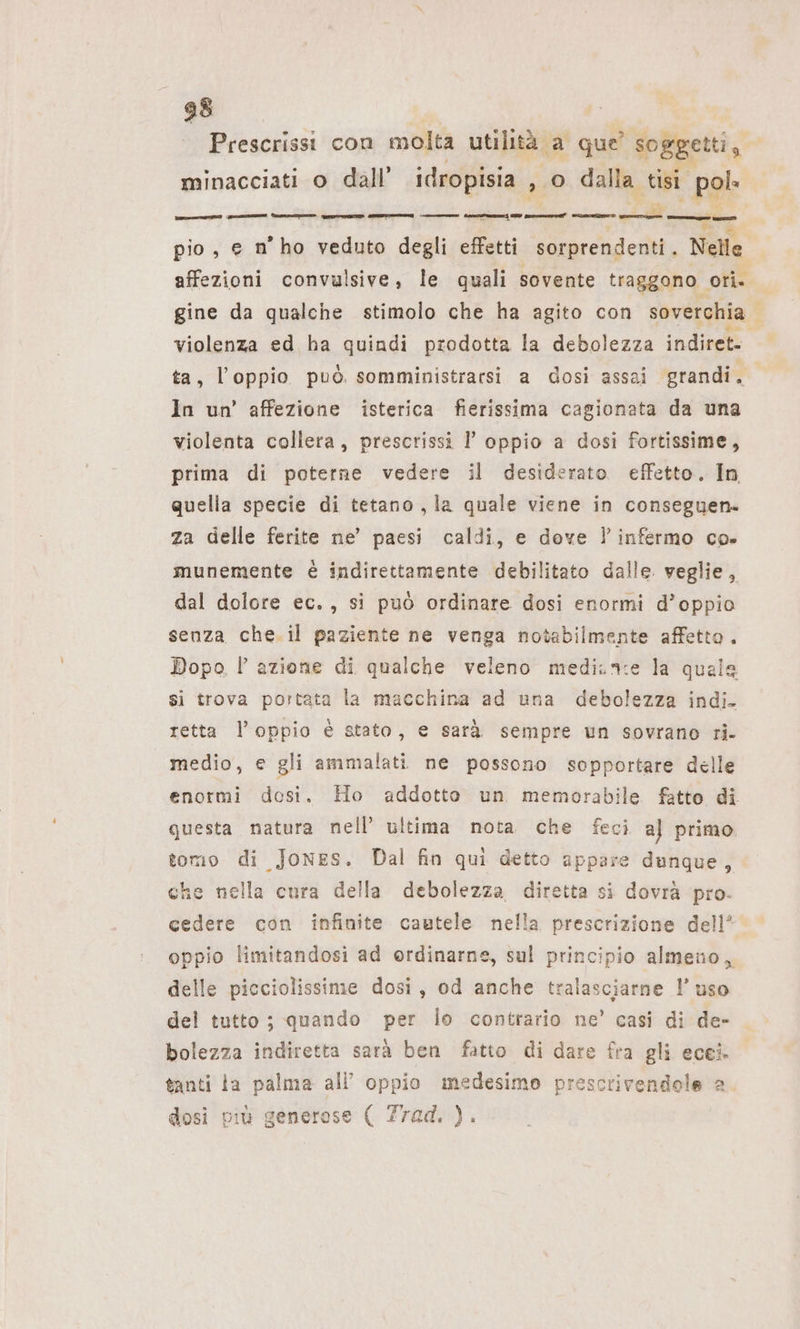 Prescrissi con molta utilità. ‚a que soggetti, minacciati o dall’ idropisia fo 0 dalla tisi pol» „ae ——— en — pio, e n’ho veduto degli effetti sorprendenti. Nelle affezioni convulsive, le quali sovente traggono ori. gine da qualche stimolo che ha agito con soverchia | violenza ed ha quindi prodotta la debolezza indiret- ta, l’oppio può. somministrarsi a dosi assai grandi. In un’ affezione isterica fierissima cagionata da una violenta collera, prescrissi I’ oppio a dosi fortissime, prima di poterne vedere il desiderato. effetto. In quella specie di tetano ‚la quale viene in consegyen- za delle ferite ne’ paesi caldi, e dove linfermo co. munemente è indirettamente debilitato dalle veglie, dal dolore ec., si può ordinare dosi enormi d’oppio senza che. il paziente ne venga notabilmente affetto . Dopo l azione di qualche veleno medi.n:ie la quale si trova portata la macchina ad una ee indi- retta l’oppio è stato, e sarà sempre un sovrano ri- medio, e gli ammalati ne possono sopportare delle enormi dosi. Ho addotto un memorabile fatto di. questa natura nell’ ultima nota che feci al primo. tomo di Jones. Dal fin qui detto appare dunque, che nella cura della debolezza diretta si dovrà pro- cedere con infinite cautele nella prescrizione dell’ oppio limitandosi ad ordinarne, sul principio almeno, delle picciolissime dosi, od anche tralasciarne l’ uso del tutto ; quando per lo contrario ne’ casi di de- bolezza indiretta sarà ben fatto di dare fra gli ecei. tanti la palma all’ oppio medesimo prescrivendole a. dosi più generose ( Z7ad. ).