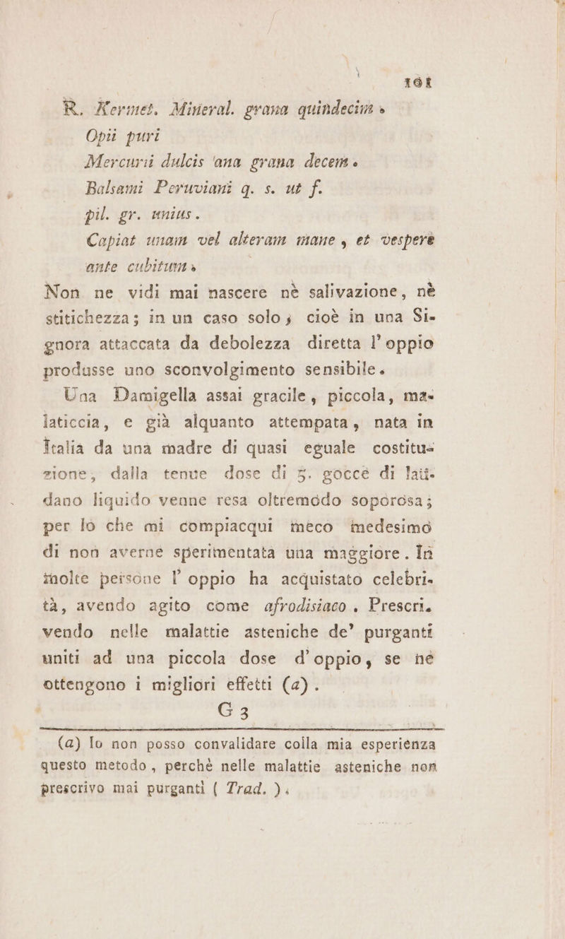 168 R. Kermet. Mineral. grana quindecim » Opii puri Mercuri dulcis ana grana decem è Balsami Peruviani g. s. ut f. pil. gr. unius. Capiat unam vel alteram mane , et vespere ante cubitum» | Non ne vidi mai nascere nè salivazione, nè stitichezza; in un caso solo; cioè in una Si» gnora attaccata da debolezza diretta l’ oppio produsse uno sconvolgimento sensibile. Una Damigella assai gracile, piccola, mas laticcia, e già alquanto attempata, nata in Italia da una madre di quasi eguale costitu- zione, dalla tenue dose di 5. gocce di laü- dano liquido venne resa oltremodo sopordsa; per lo che mi compiacqui imeco imedesimo di non averne sperimentata una maggiore. In inolte persone l oppio ha acquistato celebri» tà, avendo agito come afrodisiaco . Prescri. vendo nelle malattie asteniche de’ purganti uniti ad una piccola dose d’oppio, se né ottengono i migliori effetti (a). G3 (a) Io non posso convalidare colla mia esperienza questo metodo, perchè nelle malattie asteniche non prescrivo mai purganti ( Trad. ).