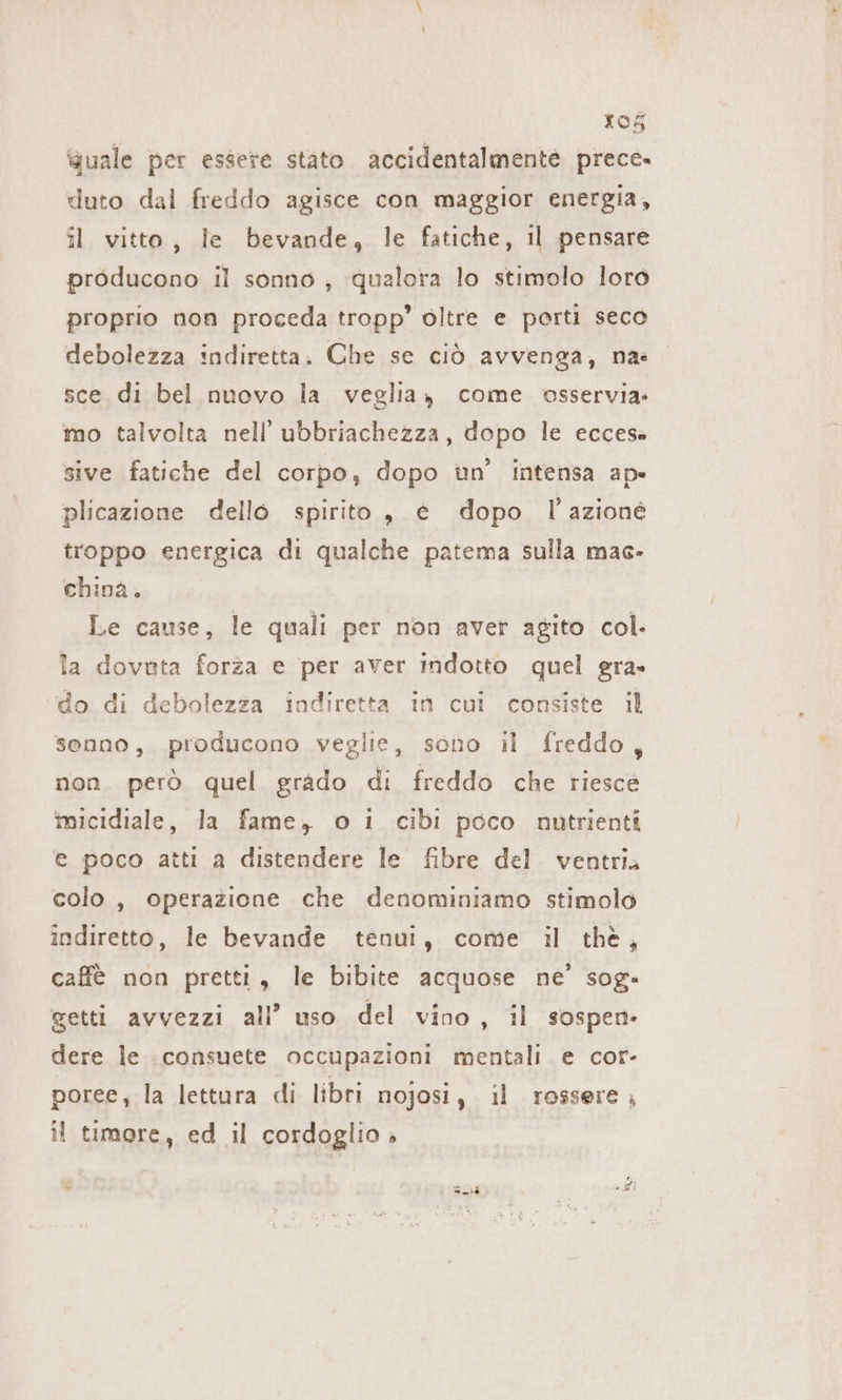 ‘quale per essere stato. accidentalmente prece. duto dal freddo agisce con maggior energia, il vitto, le bevande, le fatiche, il pensare producono il sonno ; qualora lo stimolo loro proprio non proceda tropp’ oltre e porti seco debolezza indiretta. Che se ciò avvenga, na: sce di bel nuovo la veglia, come osservia- mo talvolta nell’ ubbriachezza, dopo le ecces- sive fatiche del corpo, dopo un’ intensa ap» plicazione dello spirito , è dopo I azione troppo energica di qualche patema sulla mac- china. Le cause, le quali per non aver agito col. la dovuta forza e per aver indotto quel era. do di debolezza indiretta in cui consiste il senno, producono veglie, sono il freddo, non però. quel grado di freddo che riesce micidiale, la fame, o i cibi poco nutrienti e poco atti a distendere le fibre del ventri. colo , operazione che denominiamo stimolo indiretto, le bevande tenui, come il thè, caffè non pretti, le bibite acquose ne’ sog» getti avvezzi all’ uso del vino, il sospen- dere le consuete occupazioni mentali e cor- poree, la lettura di libri nojosi, il rossere ; i timore, ed il cordoglio » -