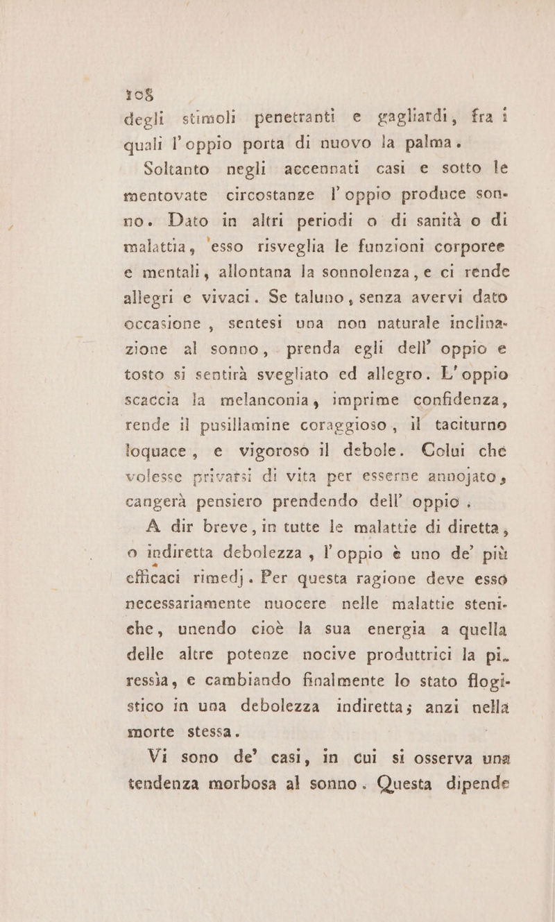 degli stimoli penetranti e gagliardi, fra è quali l’oppio porta di nuovo la palma. Soltanto negli accennati casi e sotto le mentovate circostanze l’ oppio produce son- no. Dato in altri periodi o di sanità o di malattia, ‘esso risveglia le funzioni corporee e mentali, allontana la sonnolenza, e ci rende allegri e vivaci. Se taluno, senza avervi dato occasione, sentesi una non naturale inclina» zione al sonno, . prenda egli dell’ oppio e tosto si sentirà svegliato ed allegro. L’oppio scaccia la melanconia; imprime confidenza, rende il pusillamine coraggioso, il taciturno loquace, e vigoroso il debole. Colui che volesse privarsi di vita per esserne annojato, cangerà pensiero prendendo dell’ oppio . A dir breve, in tutte le malattie di diretta, o indiretta en s Foppio è uno de’ più efficaci rimedj. Per questa ragione deve esso necessariamente nuocere nelle malattie steni- che, unendo cioè la sua energia a quella delle altre potenze nocive produttrici la pi. ressia, e cambiando finalmente lo stato flogi- stico In una debolezza indiretta; anzi nella morte stessa. Vi sono de’ casi, in cui si osserva una tendenza morbosa al sonno. Questa dipende