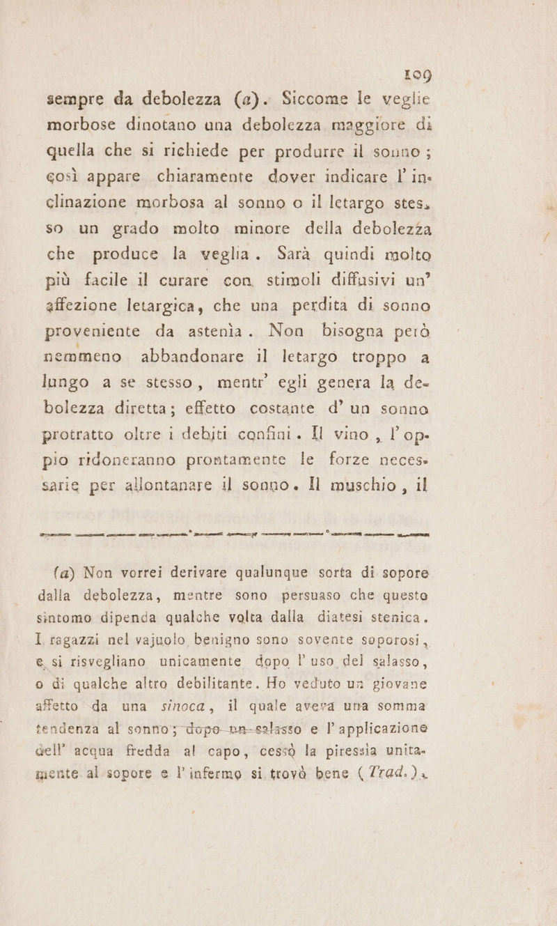 sempre da debolezza (a). Siccome le veglie morbose dinotano una debolezza maggiore di quella che si richiede per produrre il souno ; gosi appare chiaramente dover indicare l'in clinazione morbosa al sonno o il letargo stes, so un grado molto minore della debolezza che produce la veglia. Sarà quindi molto più facile il curare con stirgoli diffasivi un’ affezione letargica, che una perdita di sonno proveniente da astenia. Non bisogna però nemmeno abbandonare il letargo troppo a lungo a se stesso, mentr egli genera la de- bolezza diretta; effetto costante d’ un sonno protratto oltre i debiti confini. Il vino , l’op- pio ridoneranno prontamente le forze neces: sarie per allontanare il sonno. Il muschio, il dar Vcscamis mai come mens mut.” rene Se) cacao pensi vai ) PIET cs. i O (a) Non vorrei derivare qualunque sorta di sopore dalla debolezza, mentre sono persuaso che questa sintomo dipenda qualche volta dalla diatesi stenica. I. ragazzi nel vajuolo benigno sono sovente soporosi, e si risvegliano unicamente dopo l uso del salasso, o di qualche altro debilitante. Ho veduto un giovane affetto -da una sinoca, il quale avera una somma tendenza al sonno; uvpe-nu-salasso e I’ applicazione dell’ acqua fredda al capo, cessa la piressia unita» mente. al sopore e l’infermo si. trovà bene (Trad.)ı