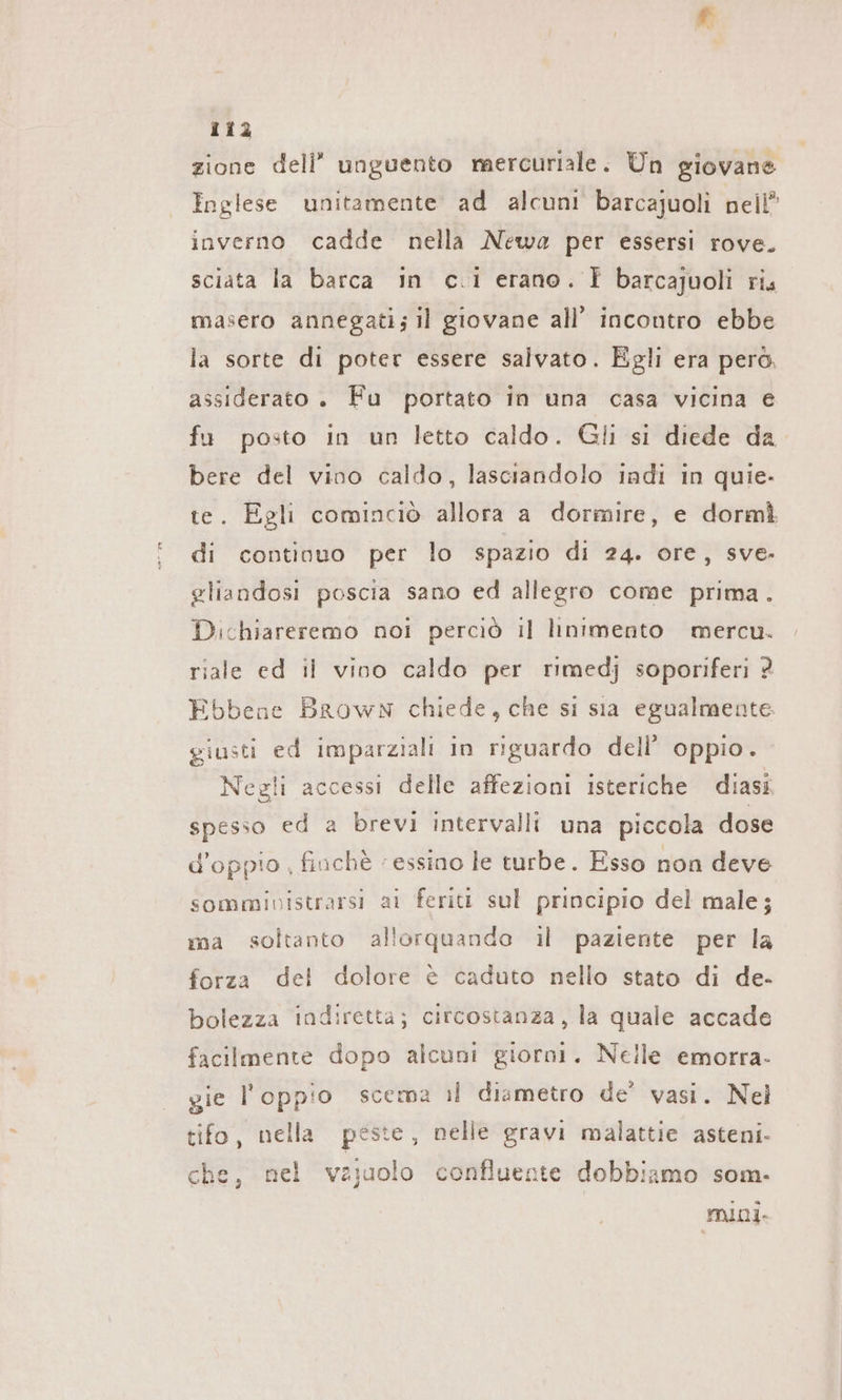 zione dell’ unguento mercuriale. Un giovane Inglese unitamente ad alcuni barcajuoli nell” inverno cadde nella Newa per essersi rove. sciata la barca in c.i erano. È barcajuoli ris masero annegati; il giovane all’ incontro ebbe la sorte di poter essere salvato. Egli era però, assiderato . Fu portato in una casa vicina e fu posto in un letto caldo. Gli si diede da bere del vino caldo, lasciandolo iadi in quie- te. Egli cominciò allora a dormire, e dormì di continuo per lo spazio di 24. ore, sve- gliandosi poscia sano ed allegro come prima. Dichiareremo noi perciò il linimento mercu. riale ed il vino caldo per rimedj soporiferi 2 Ebbene Brown chiede, che si sia egualmente. giusti ed imparziali in riguardo dell’ oppio. Negli accessi delle affezioni isteriche diasi spesso ed a brevi intervalli una piccola dose d’oppto , finchè ‘essino le turbe. Esso non deve sommivistrarsi ai feriti sul principio del male; ma soltanto allorquando il paziente per la forza del dolore è caduto nello stato di de- bolezza indiretta; circostanza, la quale accade facilmente dopo alcuni giorni. Nelle emorra- gie I oppio scema il diametro de’ vasi. Nel tifo, nella peste, nelle gravi malattie asteni- che, nel vajuolo confluente dobbiamo som. mini.