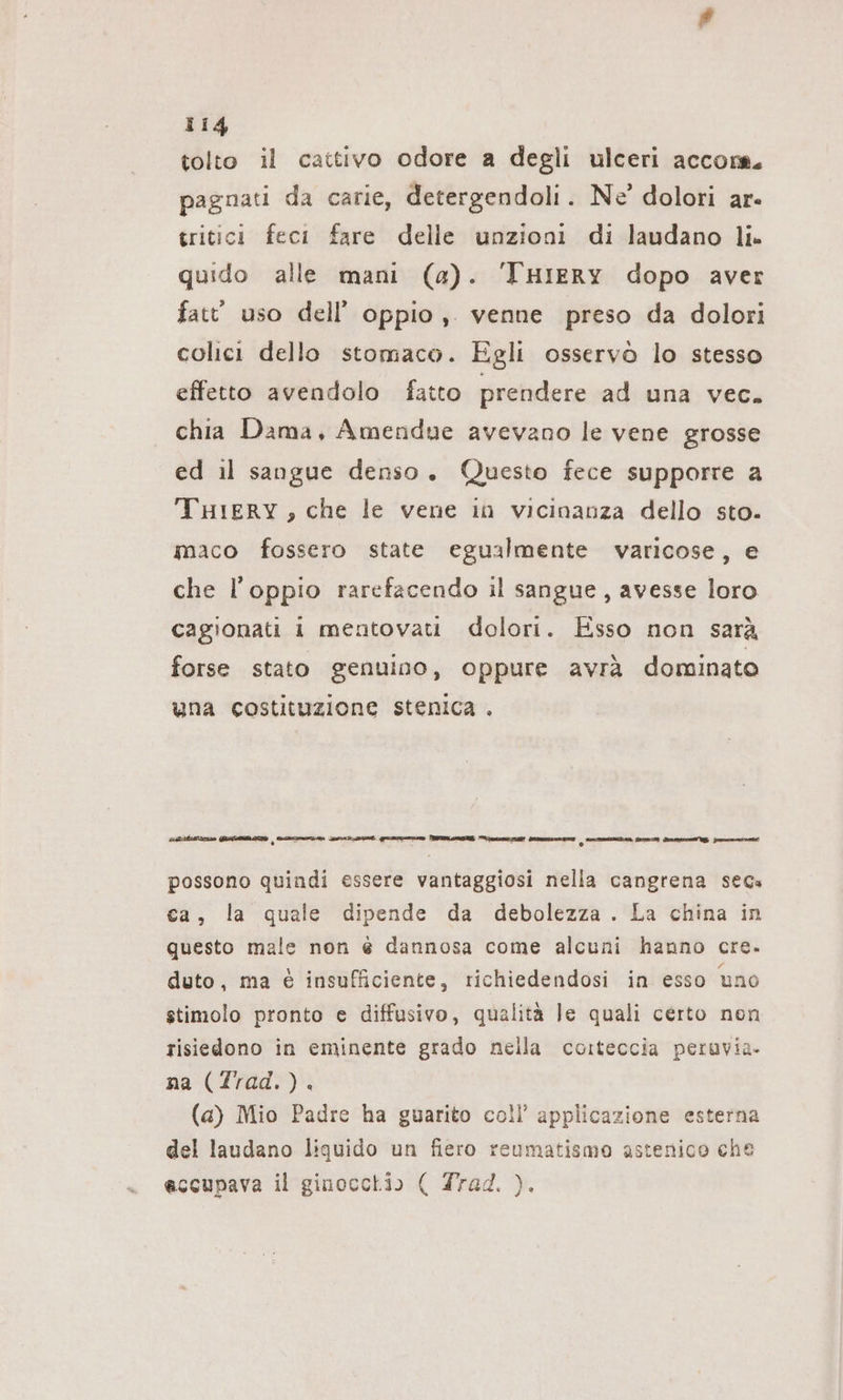 tolto il cattivo odore a degli ulceri accom. pagnati da carie, detergendoli. Ne’ dolori ar. tritici feci fare delle unzioni di laudano li. quido alle mani (a). THIERYy dopo aver fatt’ uso dell’ oppio, venne preso da dolori colici dello stomaco. Egli osservò lo stesso effetto avendolo fatto prendere ad una vec. chia Dama, Amendue avevano le vene grosse ed il sangue denso. Questo fece supporre a THIERY, che le vene in vicinanza dello sto- maco fossero state egualmente varicose, e che l’oppio rarefacendo il sangue, avesse loro cagionati 1 mentovati dolori. Esso non sarà forse stato genuino, oppure avrà dominato una costituzione stenica . «ira GI = eminget guaine ODINO eli AI Demmin SIAE fm Perni E panino possono quindi essere vantaggiosi nella cangrena secs ca, la quale dipende da debolezza . La china in questo male non é dannosa come alcuni hanno cre. duto, ma &amp; insufficiente, richiedendosi in esso uno stimolo pronto e diffusivo, qualità Je quali certo non risiedono in eminente grado nella corteccia peruvia. na (Trad.). (a) Mio Padre ha guarito coll’ applicazione esterna del laudano liquido un fiero reumatismo astenico che eccupava il ginocchio ( Trad. ).