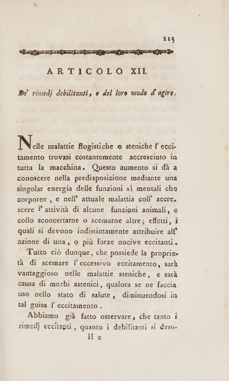 113 Lola aan nad ARTICOLO XII Be rimedj debilitanti, e del loro modo d' agire. Net malattie flogistiche © steniche F ecci- tamento trovasi costantemente accresciuto in tutta la macchina. Questo aumento si dà a conoscere nella predisposizione mediante una singolar energia delle funzioni sì mentali che corporee , e nell’ attuale malattia coll’ accre. scere !° attività di alcune funzioni animali, e collo sconcertarne o scemarne altre; effetti, i quali si devono indistintamente attribuire all’ azione di una, © più forze nocive eccitanti» Tutto ciò dunque, che possiede la proprie» tà di scemare l'eccessivo eccitamento, sarà vantaggioso nelle malattie steniche, e sarà causa di morbi astenici, qualora se ne faccia uso nello stato di salute, diminuendosi in tal guisa I’ eccitamento . Abbiamo già fatto osservare, che tanto i rimedj eccitapti, quanto i debilitanti si desu» Hz