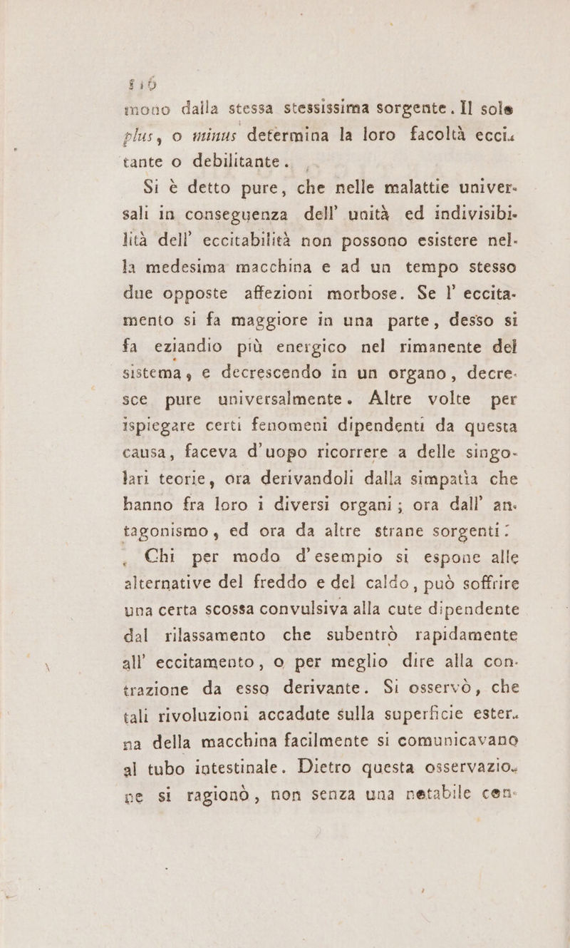 810 ınono dalla stessa stessissima sorgente. Il sole plus, o minus determina la loro facoltà ecci. tante o debilitante. _ Si è detto pure, che nelle malattie univer- sali in conseguenza dell’ unità ed indivisibi. lità dell’ eccitabilità non possono esistere nel. la medesima macchina e ad un tempo stesso due opposte affezioni morbose. Se I!’ eccita- mento si fa maggiore in una parte, desso si fa eziandio più energico nel rimanente del sistema, e decrescendo in un organo, decre. sce pure universalmente. Altre volte per ispiegare certi fenomeni dipendenti da questa causa, faceva d uopo ricorrere a delle singo- lari teorie, ora derivandoli dalla simpatia che hanno fra loro i diversi organi; ora dall’ an. tagonismo , ed ora da altre strane sorgenti: . Chi per modo d'esempio si espone alle alternative del freddo e del caldo, può soffrire una certa scossa convulsiva alla cute dipendente dal rilassamento che subentrò rapidamente all’ eccitamento, o per meglio dire alla con. trazione da esso derivante. Si osservò, che tali rivoluzioni accadate sulla superficie ester. na della macchina facilmente si comunicavano al tubo intestinale. Dietro questa osservazio. ne si ragionò, non senza una netabile cen.