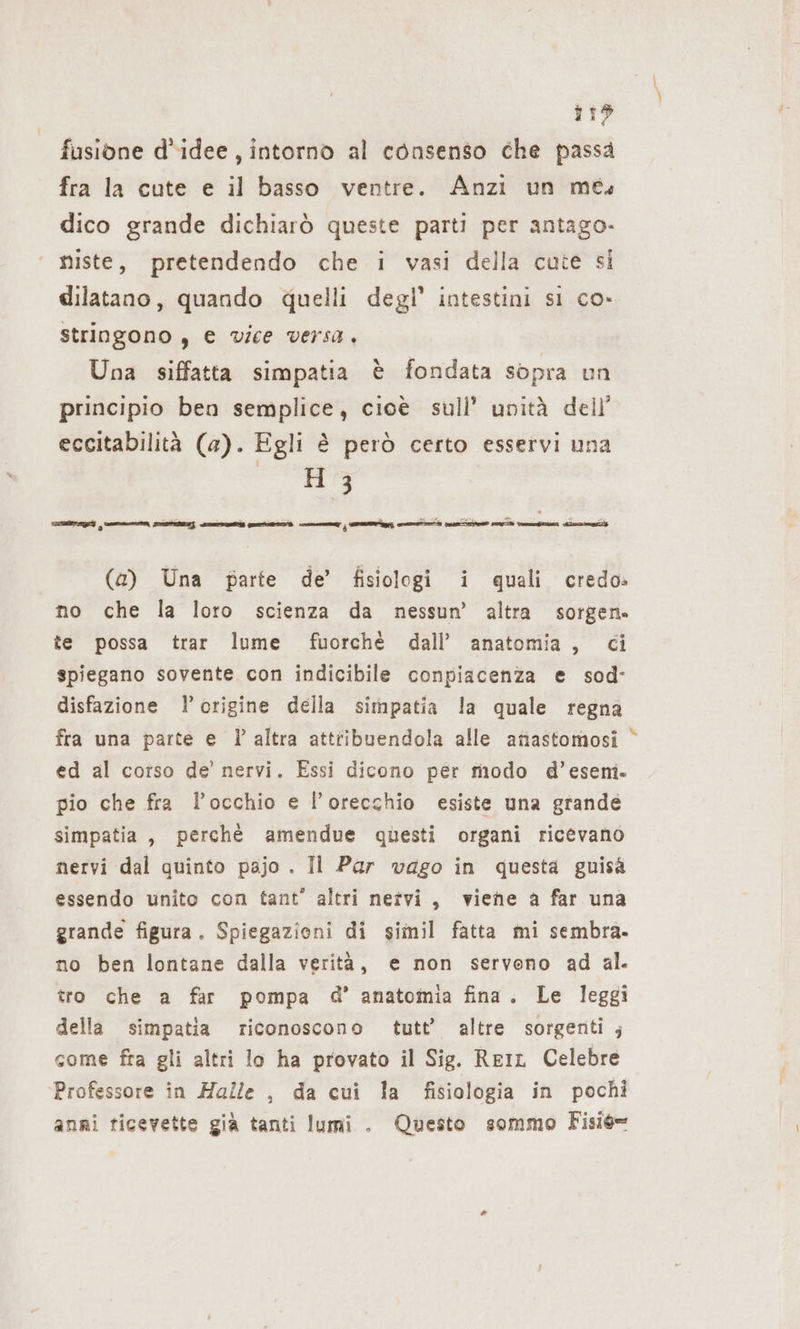 719 fusione d'idee, intorno al consenso che passa fra la cute e il basso ventre. Anzi un mes dico grande dichiarò queste parti per antago- niste, pretendendo che i vasi della cute si dilatano, quando quelli degl’ intestini si co» stringono , e vice versa, Una siffatta simpatia è fondata sopra un principio ben semplice, cioè sull’ unità dell’ eccitabilità (a). Egli è però certo esservi una agro (a) Una parte de’ fisiologi i quali credo» no che la loro scienza da nessun’ altra sorgen. te possa trar lume fuorchè dall’ anatomia, ci spiegano sovente con indicibile conpiacenza e sod- disfazione l'origine della simpatia la quale regna fra una parte e l’altra attribuendola alle anastomosi ed al corso de’ nervi. Essi dicono per modo d’eseni. pio che fra l'occhio e l'orecchio esiste una grande simpatia, perchè amendue questi organi ricevano nervi dal quinto pajo . Il Par vago in questa guisa essendo unito con tant” altri netvi, viene a far una grande figura. Spiegazioni di simil fatta mi sembra. no ben lontane dalla verità, e non servono ad al. tro che a far pompa d’ anatomia fina. Le leggi della simpatia riconoscono tutt’ altre sorgenti ; come fra gli altri lo ha provato il Sig. ReiL Celebre Professore in Halle , da cui la fisiologia in pochi anni ticevette già tanti lumi . Questo sommo Fisié= %