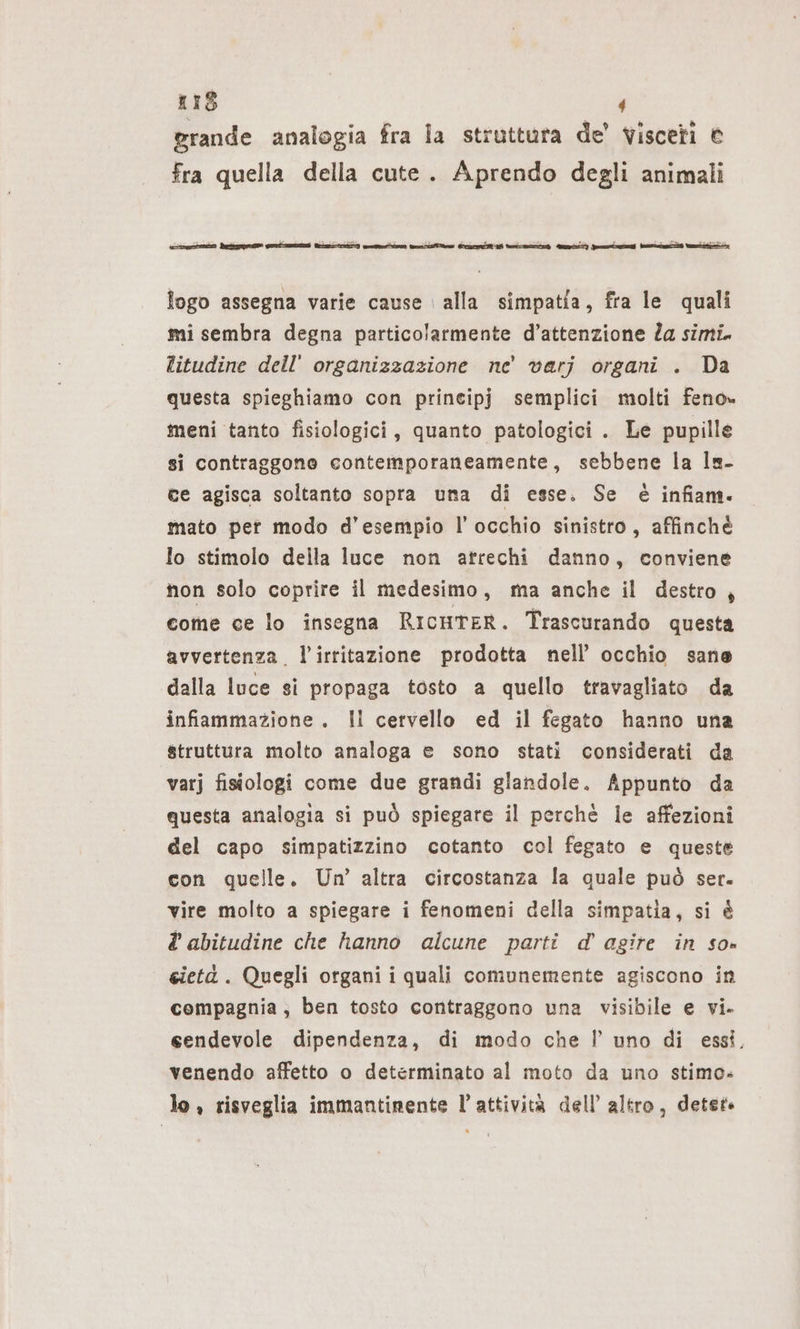 grande analogia fra la struttura de’ visceri © fra quella della cute. Aprendo degli animali rr Pe Si rer) ern E EEE ee TE E] Ja I m logo assegna varie cause alla simpatia, fra le quali mi sembra degna particolarmente d’attenzione Za simi. litudine dell’ organizzazione ne’ varj organi . Da questa spieghiamo con prineipj semplici molti feno» meni tanto fisiologici, quanto patologici . Le pupille si contraggono contemporaneamente, sebbene la Is- ce agisca soltanto sopra una di esse. Se è infiam. mato per modo d'esempio l’ occhio sinistro, affinchè lo stimolo della luce non atrechi danno, conviene non solo coprire il medesimo, ma anche il destro , come ce lo insegna RicureR. Trascurando questa avvertenza. l’irritazione prodotta nell’ occhio sane dalla luce si propaga tosto a quello travagliato da infiammazione. Il cervello ed il fegato hanno una struttura molto analoga e sono stati considerati da varj fisiologi come due grandi glandole. Appunto da questa analogia si può spiegare il perchè le affezioni del capo simpatizzino cotanto col fegato e queste con quelle. Un’ altra circostanza la quale può ser. vire molto a spiegare i fenomeni della simpatia, si è abitudine che hanno alcune parti d’agire in so» cietà. Quegli organi i quali comunemente agiscono in compagnia, ben tosto contraggono una visibile e vi. eendevole dipendenza, di modo che I!’ uno di essi, venendo affetto o determinato al moto da uno stimo. lo , risveglia immantinente l’attività dell’ altro, detet-