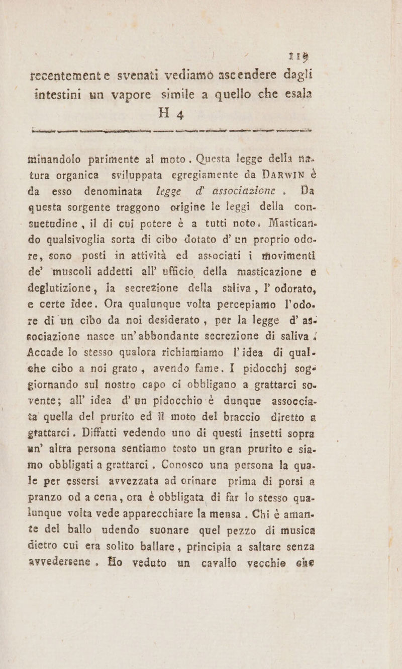 o 118 recentemente svenati vediamò ascendere dagli intestini un vapore simile a quello che esala minandolo parimente al moto. Questa legge della ne. tura organica sviluppata egregiamente da DARWIN è da esso denominata /egge d’ associazione . Da questa sorgente traggono origine le leggi della con. suetudine , il di cvi potere è a tutti noto: Mastican. do qualsivoglia sorta di cibo dotato d’un proptio odo- fe, sono posti in attività ed associati i movimenti de’ ‘muscoli addetti all’ ufficio della masticazione @ deglutizione, la secrezione della saliva, l odorato, e certe idee. Ora qualunque volta percepiamo l’odo. re di un cibo da noi desiderato, per la legge d’ as. sociazione nasce un'abbondante secrezione di saliva &amp; Accade lo stesso qualora richiamiamo l’idea di qual. ehe cibo a noi grato, avendo fame. I pidocchj sog« giornando sul nostro capo ci obbligano a grattarci so. vente; all’ idea d’ un pidocchio è dunque assoccia- ta quella del prurito ed il moto del braccio diretto a gtattarci. Diffatti vedendo uno di questi insetti sopra un’ altra persona sentiamo tosto un gran prurito e sia- mo obbligati a grattarci. Conosco una persona la qua. le per essersi avvezzata ad orinare prima di porsi a pranzo oda cena, ora è obbligata di far lo stesso qua- lunque volta vede apparecchiare la mensa . Chi è aman. te del ballo udendo suonare quel pezzo di musica dietro cui era solito ballare, principia a saltare senza avvedersene . Ho veduto un cavallo vecchie che