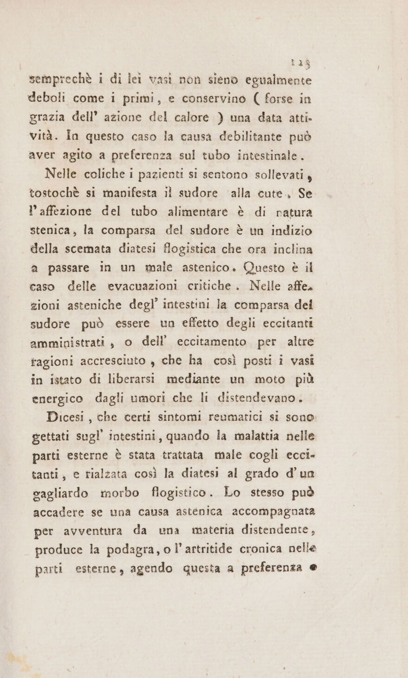 128 semprechè i di lei vasi non sieno egualmente deboli come i primi, e conservino ( forse in grazia dell’ azione del calore ) una data atti. vità. In questo caso la causa debilitante può aver agito a preferenza sul tubo intestinale. Nelle coliche i pazienti si sentono sollevati, tostochè si manifesta il sudore alla cute, Se l’affezione del tubo alimentare è di natura stenica, la comparsa del sudore è un indizio della scemata diatesi flogistica che ora inclina a passare in un male astenico. Questo è il caso delle evacuazioni critiche. Nelle affe- zioni asteniche degl’ intestini Ja comparsa del sudore può essere un effetto degli eccitanti amministrati, o dell’ eccitamento per altre fagioni accresciuto , che ha così posti i vasi in istato di liberarsi mediante un moto più energico dagli umori che li distendevano. Dicesi, che certi sintomi reumatici si sono gettati sugl' intestini, quando la malattia nelle parti esterne è stata trattata male cogli ecci- tanti, e rialzata così la diatesi al grado d’un cagliardo morbo flogistico. Lo stesso può accadere se una causa astenica accompagnata per avventura da una materia distendente, produce la podagra, o l’artritide cronica nelle parti esterne, agendo questa a preferenza e