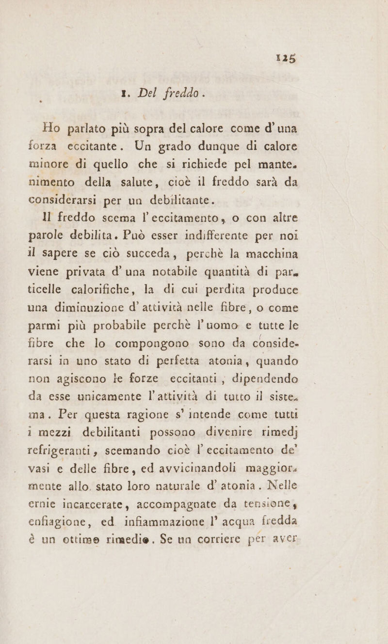 i 1. Del freddo. Ho parlato più sopra del calore come d'una forza eccitante. Un grado dunque di calore minore di quello che si richiede pel mante. nimento della salute, cioè il freddo sarà da considerarsi per un debilitante. ll freddo scema l’eccitamento, o con altre parole debilita. Può esser indifferente per noi il sapere se ciò succeda, perchè la macchina viene privata d’una notabile quantità di par. ticelle calorifiche, la di cui perdita produce una diminuzione d’ attività nelle fibre, o come parmi più probabile perchè l’uomo e tutte le fibre che lo compongono sono da conside» rarsi in uno stato di perfetta atonia, quando non agiscono le forze eccitanti, dipendendo da esse unicamente l'attività di tutto il siste. ma. Per questa ragione s’ intende come tutti i mezzi debilitanti possono divenire rimedj refrigeranti, scemando cioè I’ eccitamento de’ vasi e delle fibre, ed avvicinandoli maggiori mente allo. stato loro naturale d’ atonia. Nelle ernie incarcerate, accompagnate da tensione y enfiagione, ed infiammazione |’ acqua fredda è un ottime rimedie. Se un corriere per aver