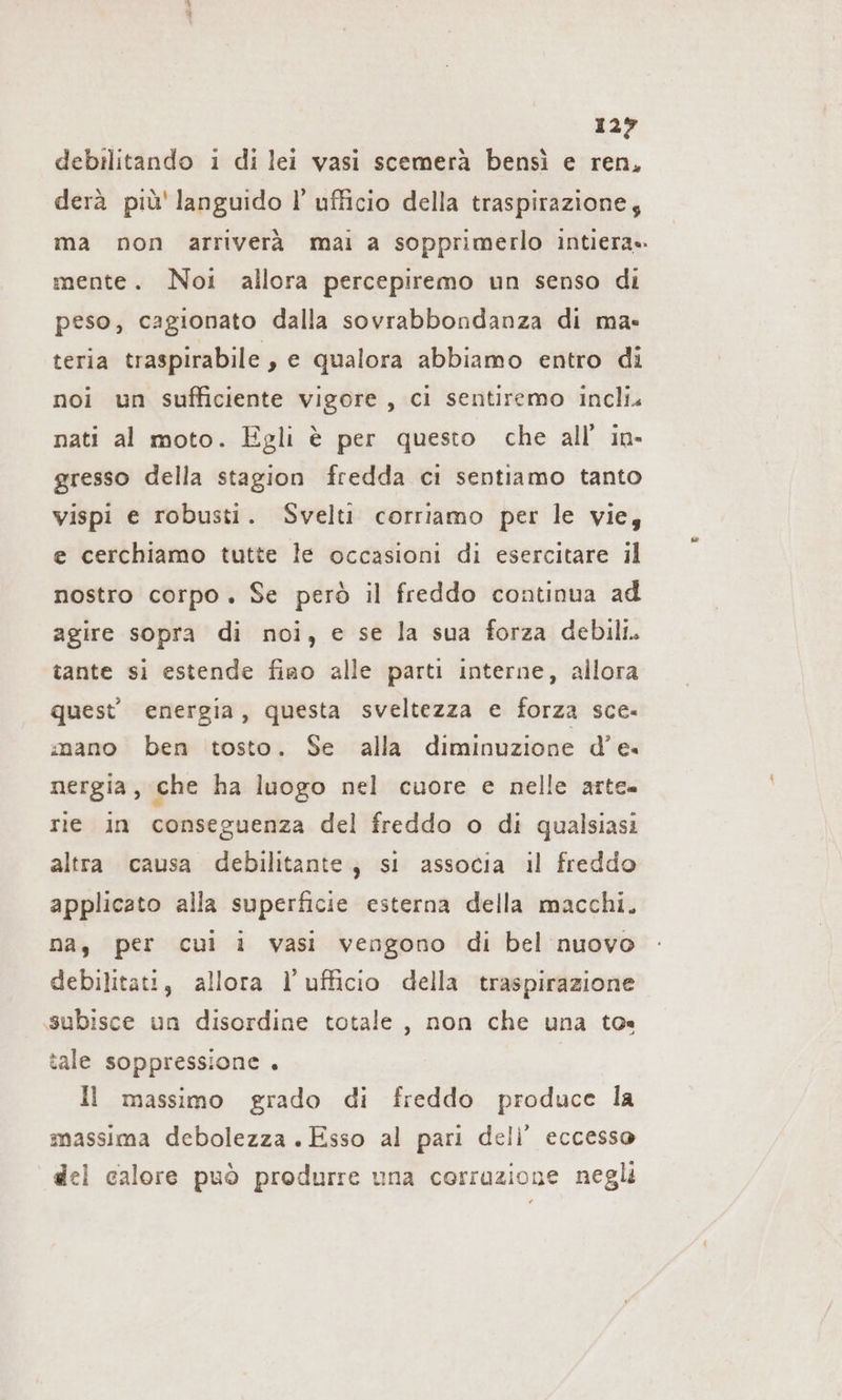 129 debilitando ı di lei vasi scemera bensì e ren, derà più' languido I’ ufficio della traspirazione; ma non arriverà mai a sopprimerlo intiera». mente. Noi allora percepiremo un senso di peso, cagionato dalla sovrabbondanza di ma- teria traspirabile, e qualora abbiamo entro di noi un sufficiente vigore, ci sentiremo incli. nati al moto. Egli è per questo che all’ in- gresso della stagion fredda ci sentiamo tanto vispi e robusti. Svelti corriamo per le vie, e cerchiamo tutte le occasioni di esercitare il nostro corpo. Se però il freddo continua ad agire sopra di noi, e se la sua forza debili. tante si estende fiao alle parti interne, allora quest’ energia, questa sveltezza e forza sce- mano ben tosto. Se alla diminuzione d'e. nergia, che ha luogo nel cuore e nelle arte- rie in conseguenza del freddo o di qualsiasi altra causa debilitante, si associa il freddo applicato alla superficie esterna della macchi. na, per cui i vasi vengono di bel nuovo debilitati, allora l'ufficio della traspirazione subisce un disordine totale, non che una to tale soppressione . Il massimo grado di freddo produce la massima debolezza. Esso al pari deli’ eccesso del calore può produrre una corruzione negli