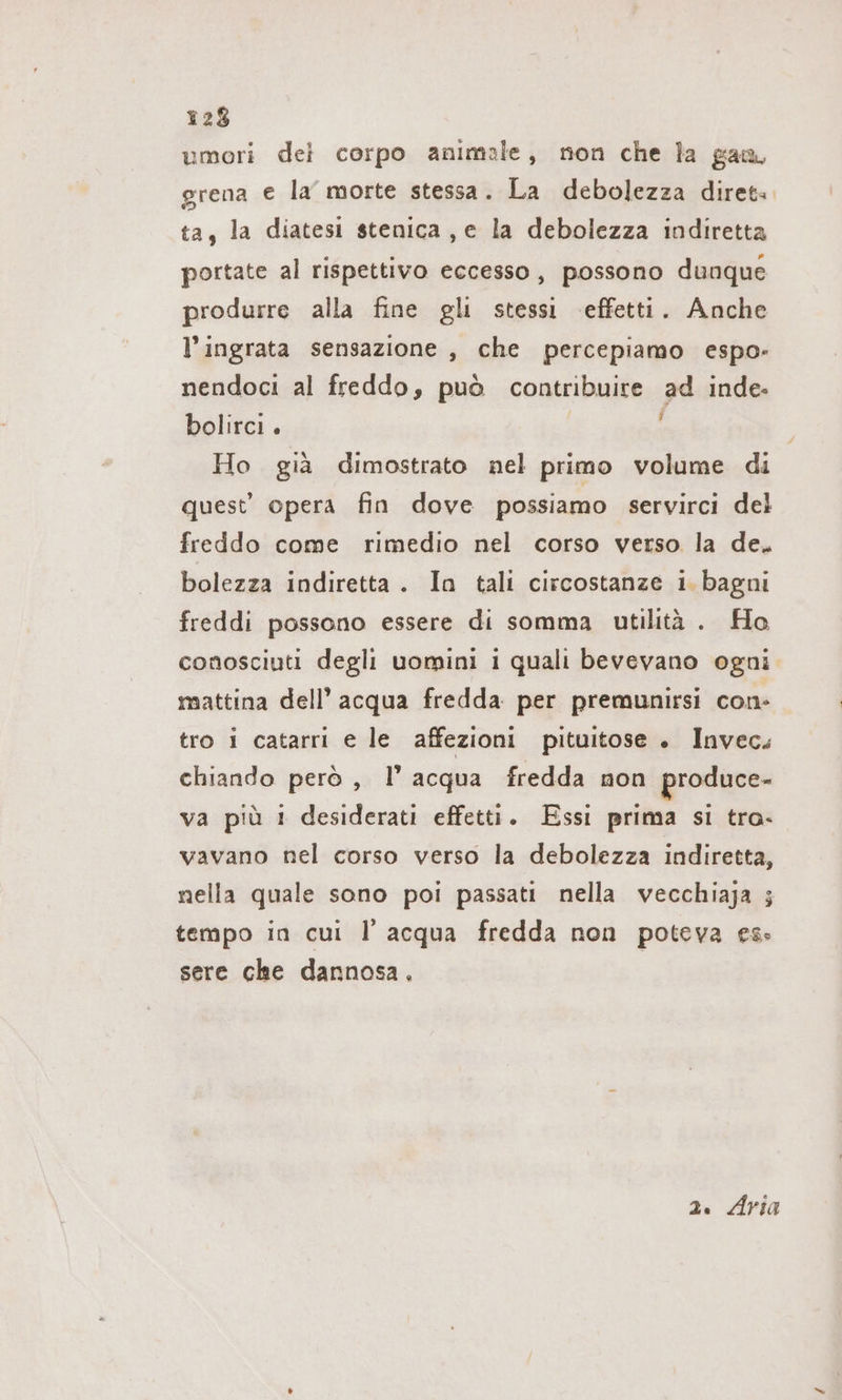 umori del corpo animale, non che la gan, grena e la morte stessa. La debolezza diret. ta, la diatesi stenica , e la debolezza indiretta portate al rispettivo eccesso, possono dunque produrre alla fine gli stessi effetti. Anche l’ingrata sensazione , che percepiamo espo- nendoci al freddo, può contribuire ad inde- bolirci . i Ho gia dimostrato nel primo volume di quest’ opera fin dove possiamo servirci del freddo come rimedio nel corso verso la de. bolezza indiretta. In tali circostanze i. bagni freddi possono essere di somma utilità . Ho conosciuti degli uomini i quali bevevano ogni mattina dell’ acqua fredda per premunirsi con- tro i catarri e le affezioni pituitose . Invec. chiando però , l’ acqua fredda non produce- va più 1 desiderati effetti. Essi prima si tra- vavano nel corso verso la debolezza indiretta, nella quale sono poi passati nella vecchiaja ; tempo in cui I acqua fredda non poteva es: sere che dannosa. 2. Aria