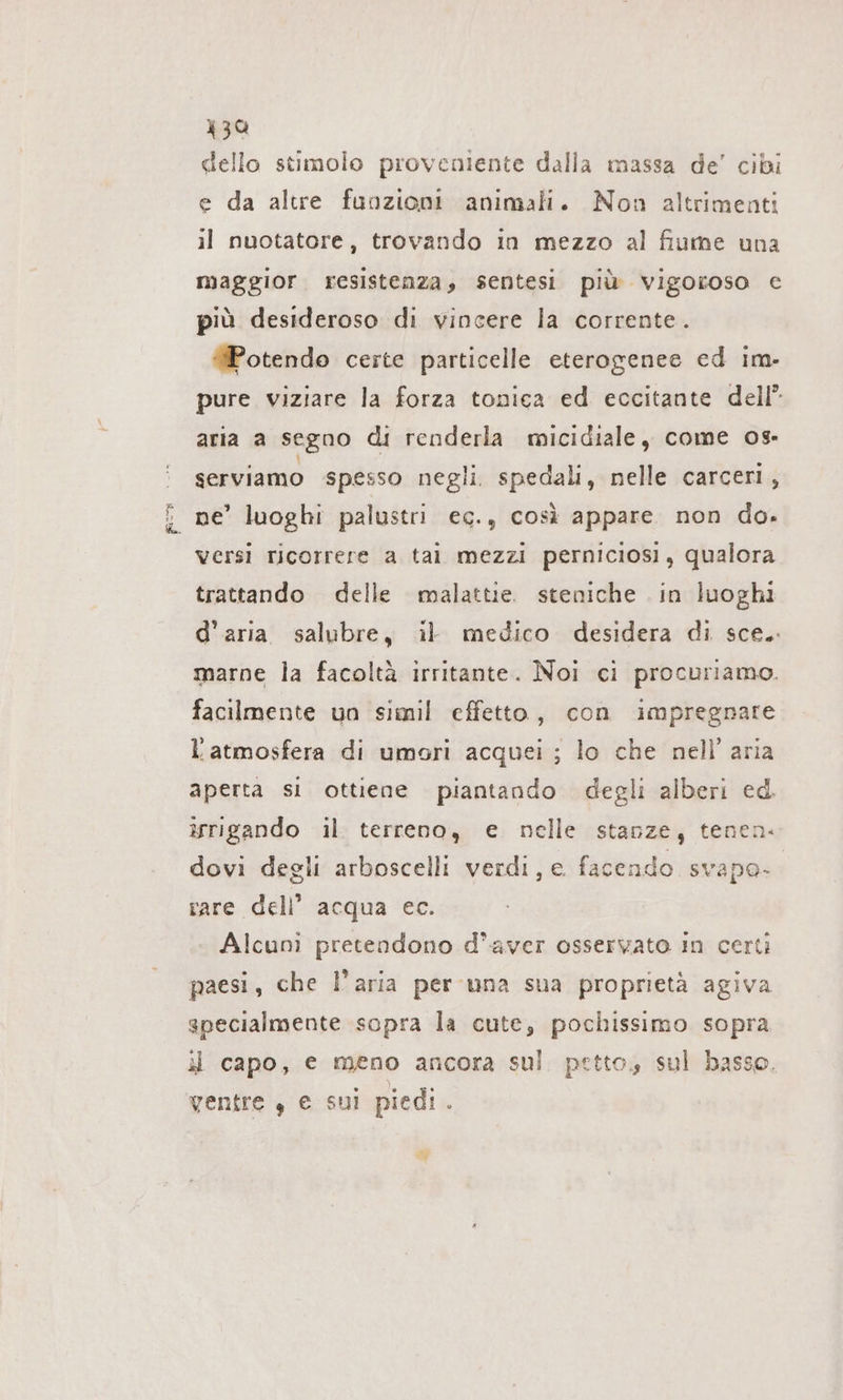 “n &lt;&gt; 134 dello stimolo proveniente dalla massa de’ cibi e da altre funzioni animali. Non altrimenti maggior resistenza, sentesi più vigoroso e più desideroso di vincere la corrente. #Potendo certe particelle eterogenee ed im- pure viziare la forza tonica ed eccitante dell” aria a segno di renderla micidiale, come 08- serviamo spesso negli. spedali, nelle carceri, ne’ luoghi palustri ec., così appare non do. versi ricorrere a tal mezzi perniciosi, qualora trattando delle malattie. steniche . in luoghi d’aria salubre, il medico desidera di sce.. marne la facoltà irritante. Noi ci procuriamo. facilmente un simil effetto, con impregnare l'atmosfera di umori acquei ; lo che nell’ aria aperta si ottiene piantando degli alberi ed. srigando il terreno, e nelle stanze, tenen- dovi degli arboscelli verdi, e facendo svapo- rare dell’ acqua ec. Alcuni pretendono d'aver osservato in certi paesi, che l’aria per una sua proprietà agiva specialmente sopra la cute, pochissimo sopra il capo, e meno ancora sul petto, sul basso. ventre , e sui piedi. &lt;Y