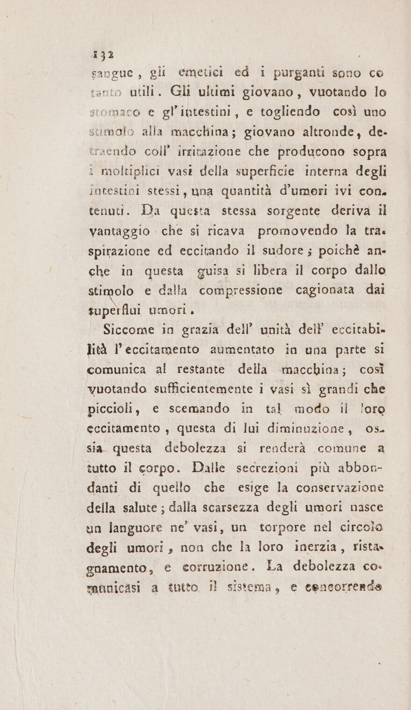 432 È gli emetici ed 1 purganti sono co tanto utili. Gli ultimi giovano, vuotando lo stomaco e gl’intestini, e togliendo così uno Ca Pei i =: 3 per CI -» stimolo alla macchina; giovano altronde, de- traendo coll’ irritazione che producono sopra i moltiplici vasti della superficie interna degli intestini stessi, una quantità d’umeri ivi con. tenuti. Da questa stessa sorgente deriva il vantaggio che si ricava promovendo la tra. spirazione ed eccitando il sudore ; poichè an- che in questa guisa si libera il corpo dallo stimolo e dalla compressione cagionata dai superflui umori, Siccome in grazia dell’ unità del eccitabi» lità l’eccitamento aumentato in una parte si comunica al restante della macchina; così vuotando sufficientemente i vasi sì grandi che piccioli, e scemando in tal modo il lore eccitamento , questa di luı diminuzione, os. sia. questa debolezza si renderà comune a tutto il corpo. Dalle secrezioni più abbon- danti di quello che esige la conservazione della salute; dalla scarsezza degli umori nasce un languore ne’ vasi, un torpore nel circolo degli umori, non che la loro inerzia, rista» ‚gnamento, e corruzione. La debolezza co- municasi a tutto. il sistema, e eencorrerde