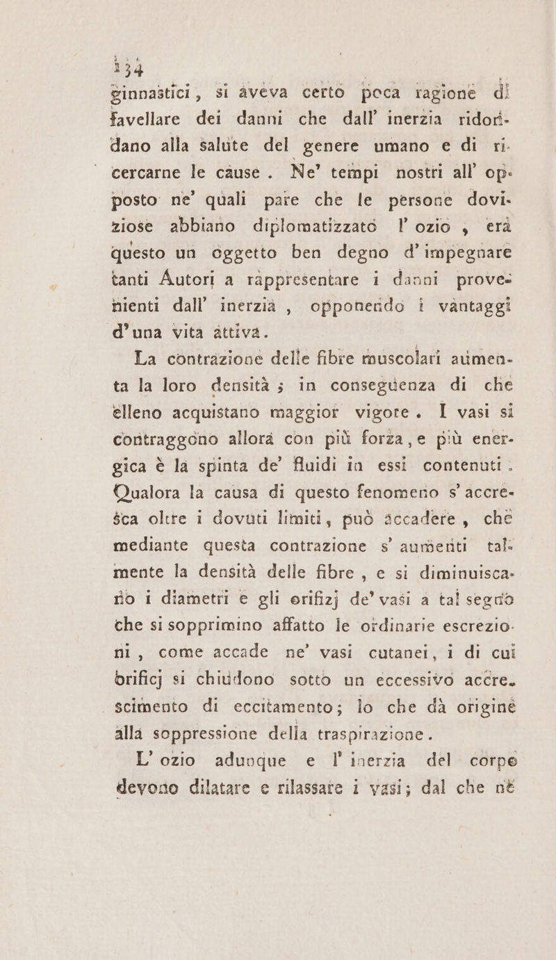 ginnastici , si aveva certo poca ragione di favellare dei danni che dall’ inerzia ridori- dano alla salute del genere umano e di ri. cercarne le cause. Ne’ tempi nostri all’ op: posto ne’ quali pare che le persone dovi. ziose abbiano diplomatizzato I!’ ozio , erà questo un oggetto ben degno d’ impegnare tanti Autori a rappresentare i danni prove- nienti dall’ inerzia , opponerido i vantaggi d’una vita attiva. La contrazione delle fibre muscolari aumen- ta la loro densità ; in conseguenza di che elleno acquistano maggior vigore. I vasi si contraggono allora con più forza,e più ener- gica è la spinta de’ fluidi in essi contenuti. Qualora la causa di questo fenomeno s’accre- $ca oltre i dovuti limiti, può accadere, che mediante questa contrazione s’ aumenti tal. mente la densità delle fibre, e si diminuisca- no i diametri e gli erifizj de’ vasi a tal segno che si sopprimino affatto le ordinarie escrezio. ni, come accade ne’ vasi cutanei, i di cui brificj si chiudono sotto un eccessivo accre. scimento di eccitamento; lo che dà otiginé alla soppressione della traspirazione. L’ozio aduoque e l'inerzia del corpo devono dilatare e rilassate i vasi; dal che né