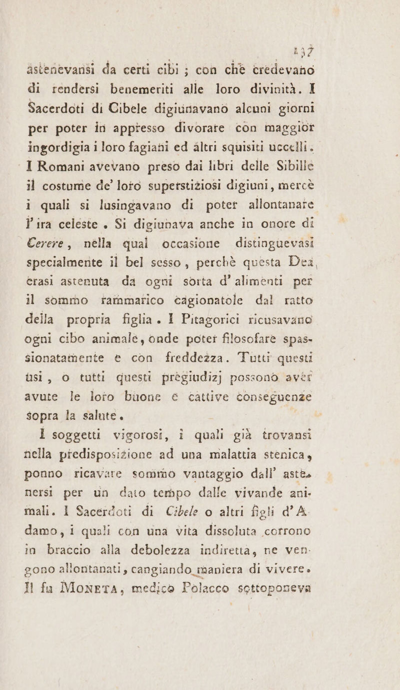 E % sì astenevansi da certi cibi : con chè credevano di rendersi benemeriti alle loro divinità. I Sacerdoti di Cibele digiunavano alcuni giorni per poter in appresso divorare con maggior ingordigia i loro fagiani ed altri squisiti uccelli. I Romani avevano preso dai libri delle Sibille il costume de’ loto superstiziosi digiuni, mercè i quali si lusingavano di poter allontanate lira celeste . Si digiunava anche in onore di Cerere, nella qual occasione distinguevasi specialmente il bel sesso, perchè questa Dea, erasi astenuta da ogni sorta d’ alımenti per il sommo rammarico cagionatole dal ratto della propria figlia . 1 Pitagorici ricusavano ogni cibo animale, onde poter filosofare spas- sionatamente è con freddezza. Tutti questi ùsi, o tutti questi prègiudizj possono avèr avute le loto buone € cattive conseguenze sopra la salute. 1 soggetti vigorosi, i quali già trovansi nella predisposizione ad una malattia stenica ponno ricavare sommo vantaggio dall’ aste. nersi per un dato tempo dalle vivande ani. mali. I Sacerdoti di Cibele o altri figli dA damo, i quali con una vita dissoluta corrono in braccio alla debolezza indiretta, ne ven. gono allontanati, cangiando_maniera di vivere» Il fa MonETA, medico Polacco sottoposeva