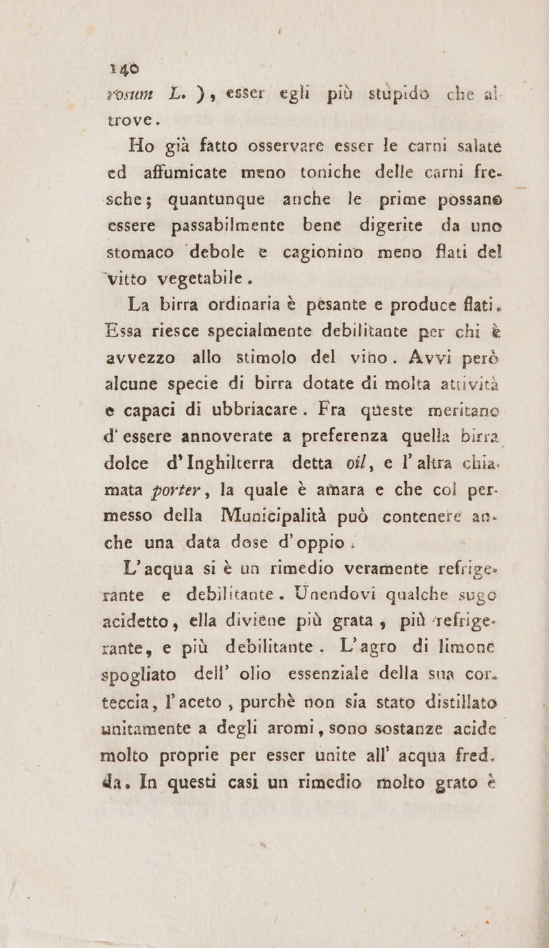 rosum L. ), esser egli più stupido che al trove. Ho già fatto osservare esser le carni salate ed affumicate meno toniche delle carni fre. sche; quantunque anche le prime possano essere passabilmente bene digerite da uno stomaco debole è cagionino meno flati del vitto vegetabile . La birra ordinaria è pèsante e produce flati. Essa riesce specialmente debilitante per chi è avvezzo allo stimolo del vino. Avvi però alcune specie di birra dotate di molta attività e capaci di ubbriacare. Fra queste meritano d'essere annoverate a preferenza quella birra. dolce d'Inghilterra detta oil, e l’altra chia. mata porter, la quale è amara e che col per. messo della Municipalità può contenere an. che una data dose d’oppio. L’acqua si è un rimedio veramente refrige- rante e debilitante. Unendovi qualche sugo acidetto, ella diviene più grata, piùrefrige- rante, e più debilitante. L’agro di limone spogliato dell’ olio essenziale della sna cor. teccia, l’aceto, purchè non sia stato distillato unitamente a degli aromi, sono sostanze acide. molto proprie per esser unite all’ acqua fred. da. In questi casi un rimedio molto grato è