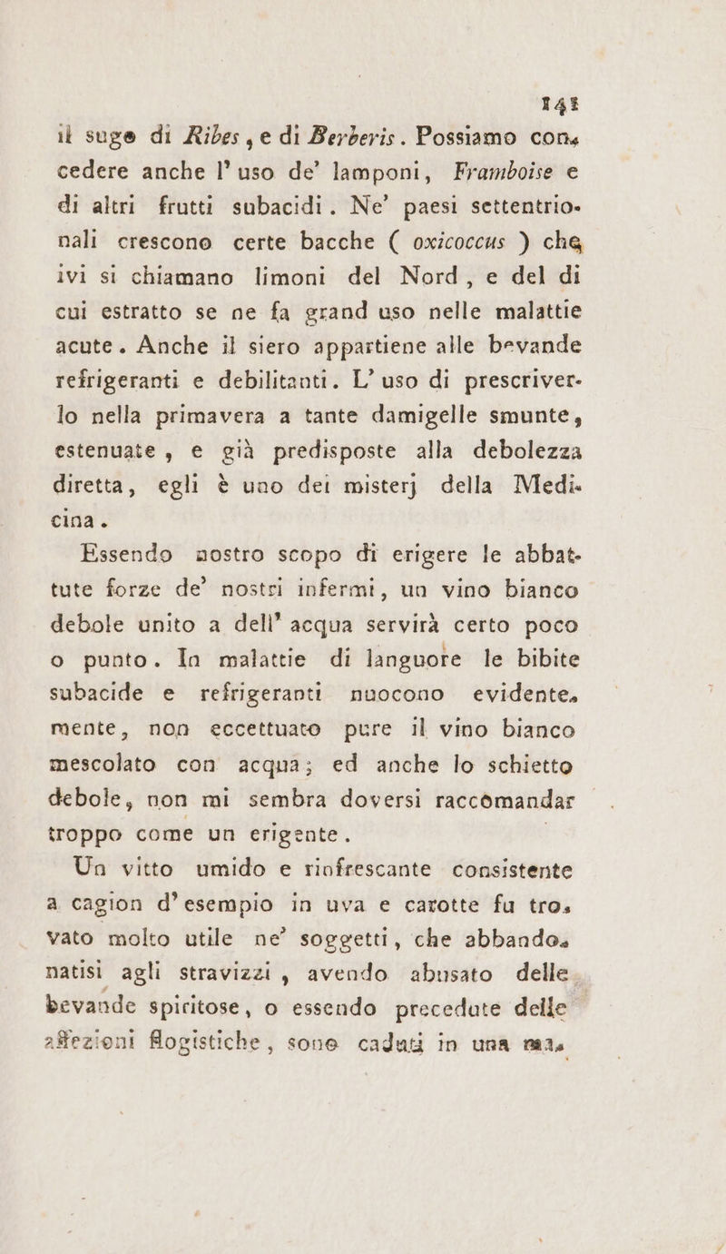 143 it suge di Ribes, e di Berberis. Possiamo cons cedere anche l’ uso de’ lamponi, Framboise e di altri frutti subacidi. Ne’ paesi settentrio- nali crescono certe bacche ( oxicoccus ) che ivi si chiamano limoni del Nord, e del di cui estratto se ne fa grand uso nelle malattie acute. Anche il siero appartiene alle bevande refrigeranti e debilitanti. L’ uso di prescriver- lo nella primavera a tante damigelle smunte, estenuate , e già predisposte alla debolezza diretta, egli è uno dei mister della Medi. cina. Essendo nostro scopo di erigere le abbat- tute forze de’ nostri infermi, un vino bianco debole unito a dell’ acqua servirà certo poco o punto. In malattie di languore le bibite subacide e refrigeranti nuocono evidente. mente, non eccettuato pure il vino bianco mescolato con acqua; ed anche lo schietto debole, non mi sembra doversi raccomandar troppo come un erigente. | Un vitto umido e rinfrescante consistente a cagion d’esempio in uva e carotte fu tro vato molto utile ne’ soggetti, che abbando. natisi agli stravizzi, avendo abusato delle. bevande spiritose, o essendo precedate delle affezioni logistiche, sone caduti in una mais