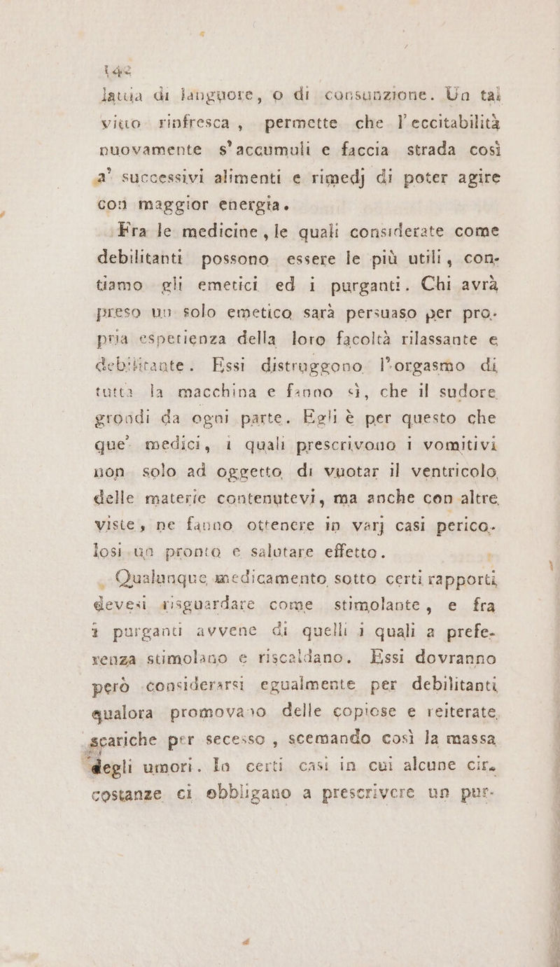 (e latua di languore, 0 di consunzione. Un tal vio. rinfresca , permette. che. l’eccitabilità nuovamente s'accumuli e faccia strada così Ja° successivi alimenti e rimedj di poter agire con maggior energia. ‚Fra le medicine, le quali considerate come debilitanti possono essere le più utili, con. tiamo gli emetici ed i purganti. Chi avrà preso un solo emetico sarà persuaso per pro: pa esperienza della loro facoltà rilassante e debilitaate. Essi distruggono l'orgasmo di tutta Ja macchina e fanno sì, che il sudore, groodi da ogni parte. Egli è per questo che que. medici, i quali prescrivono i vomitivi uon solo ad oggetto di vuotar il ventricolo, delle materie contenutevi, ma anche con altre viste, ne fanno ottenere in varj casi perico. losi.un pronto e salutare effetto. Qualunque medicamento sotto certi rapporti devesi alsguardare come stimolante, e fra i purgantı avvene di quelli i quali a prefe- renza stimolano e riscaldano. Essi dovranno però considerarsi egualmente per debilitanti scariche per secesso , scemando così la massa “degli umori. Ja certi casi in cui alcune cir. costanze. ci obbligano a prescrivere un pur.