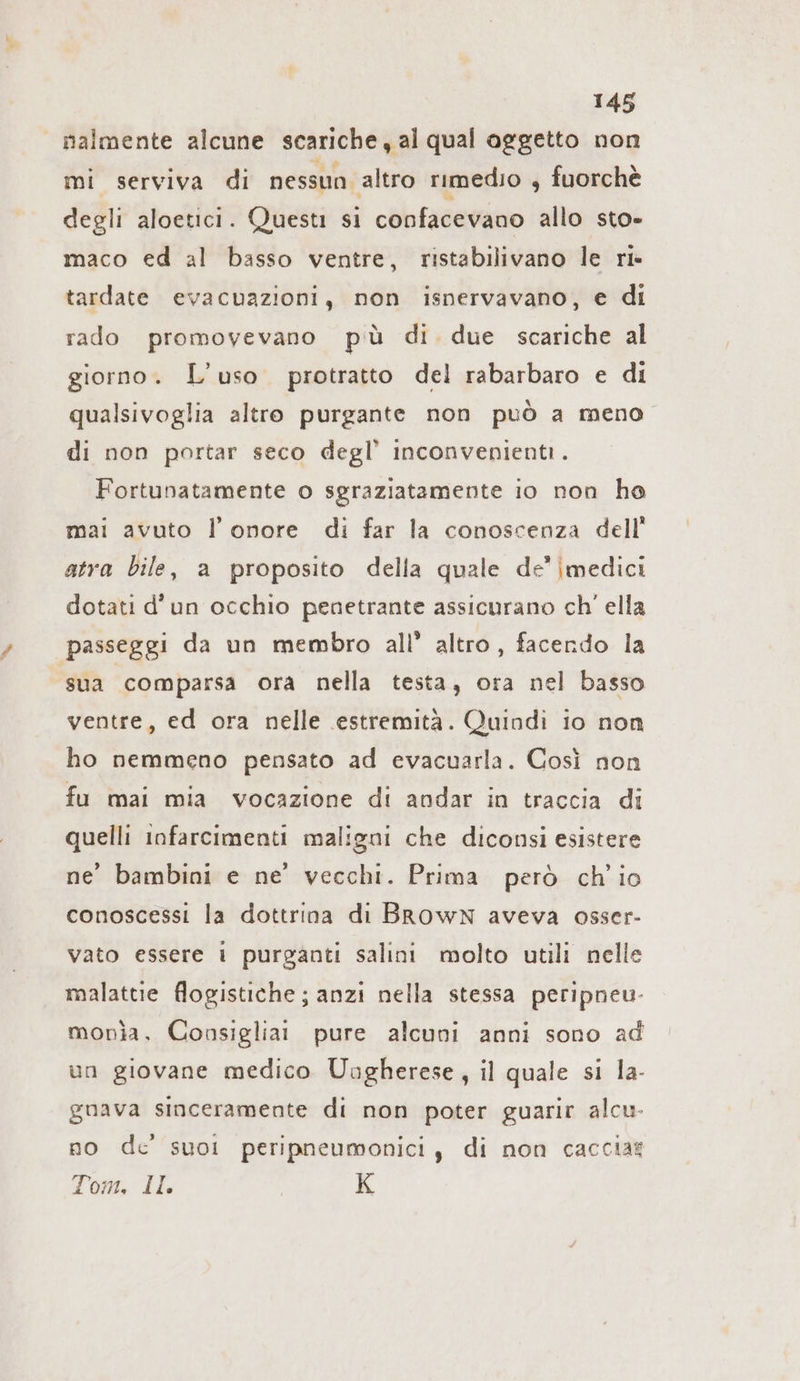 nalmente alcune scariche, al qual oggetto non mi serviva di nessun altro rimedio , fuorchè degli aloetici. Questi si confacevano allo sto» maco ed al basso ventre, ristabilivano le ri- tardate evacuazioni, non isnervavano, e di rado promovevano più di due scariche al giorno. L’uso protratto del rabarbaro e di qualsivoglia altro purgante non può a meno di non portar seco degl’ inconvenienti. Fortunatamente o sgraziatamente io non ho mai avuto l'onore di far la conoscenza dell’ atra bile, a proposito della quale de’ |medici dotati d'un occhio penetrante assicurano ch’ ella passeggi da un membro all’ altro, facendo la sua comparsa ora nella testa, ora nel basso ventre, ed ora nelle estremità. Quindi io non ho nemmeno pensato ad evacuarla. Così non fu mai mia vocazione di andar in traccia di quelli infarcimenti maligni che diconsi esistere ne’ bambini e ne’ vecchi. Prima però ch'io conoscessi la dottrina di BRowN aveva osser- vato essere 1 purganti salini molto utili nelle malattie flogistiche; anzi nella stessa peripneu- monìa. Consiglia pure alcuni anni sono ad un giovane medico Uagherese, il quale si la- gnava sinceramente di non poter guarir alcu. no de’ suol peripneumonici , di non cacciat Tom, Il. K