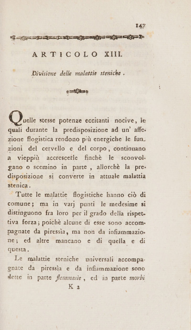 Garante rando ARTICOLO XII Divisione delle malattie steniche . o=tfto i” uelle stesse potenze eccitanti nocive, le quali durante la predisposizione ad un’ affe- zione flogistica rendono più energiche le fun. zioni del cervello e del corpo, continuano a vieppiù accrescerle finchè le sconvol. gano o scemino in parte , allorchè la pre- disposizione si converte in attuale malattia stenica. Tutte le malattie flogistiche hanno ciò di comune; ma in varj punti le medesime si distinguono fra loro per il grado della rispet» tiva forza; poichè alcune di esse sono accom: pagnate da piressia, ma non da infiammazio- ne; ed altre mancano e di quella e di questa. i Le malattie steniche universali accompa- gnate da piressia e da infiammazione sono dette in parte flemmasie, ed in parte morbi K 2 \