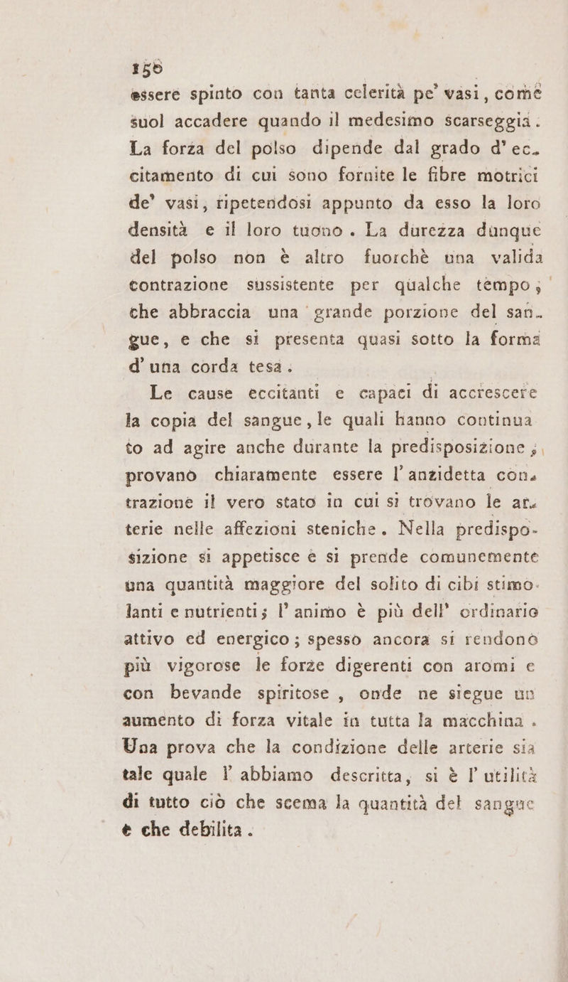 155 | essere spinto con tanta celerità pe’ vasi, come suol accadere quando il medesimo scarseggia . La forza del polso dipende dal grado d’ ec. citamento di cui sono fornite le fibre motrici de’ vasi, tipetendosi appunto da esso la loro densità e il loro tuono. La durezza dunque del polso non è altro fuorchè nna valida contrazione sussistente per qualche tempo; che abbraccia una grande porzione del san. gue, e che si presenta quasi sotto la forma d’una corda tesa. | é Le cause eccitanti e capaci di accrescere la copia del sangue, le quali hanno continua to ad agire anche durante la predisposizione ;, provano chiaramente essere l’anzidetta con. trazione il vero stato in cui si trovano le ar. terie nelle affezioni steniche. Nella predispo- $izione si appetisce è si prende comunemente una quantità maggiore del solito di cibi stimo. lanti e nutrienti; I’ animo è più dell’ ordinario attivo ed energico; spesso ancora si rendono più vigorose le forze digerenti con aromi e con bevande spiritose, onde ne siegue un aumento di forza vitale in tutta la macchina . Una prova che la condizione delle arterie sia tale quale 1 abbiamo descritta, si è l'utilità di tutto ciò che scema la quantità del sangne € che debilita .