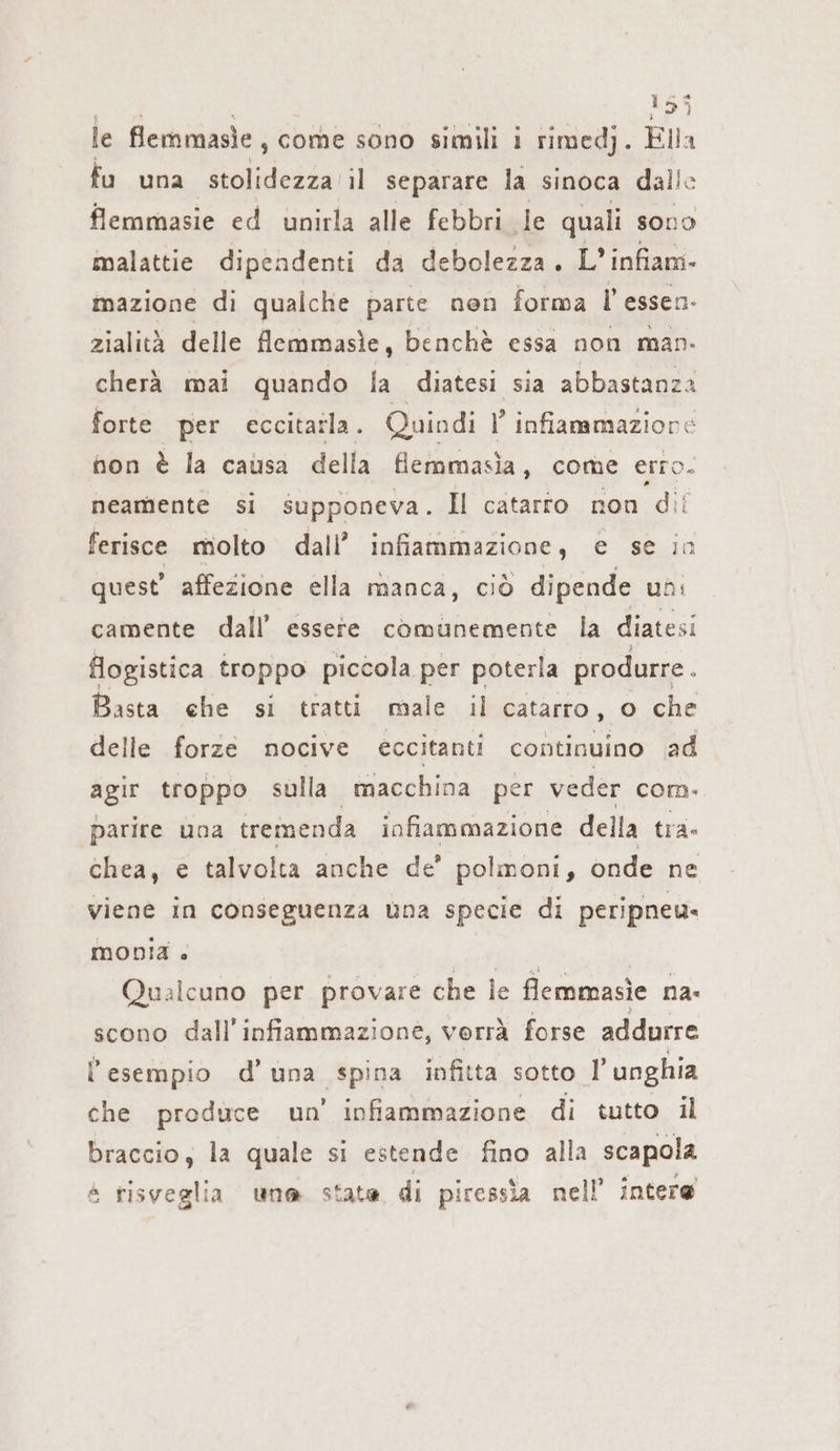 le flemmasie, come sono simili i rimedj. Ella fu una stolidezza il separare la sinoca dalle flemmasie ed unirla alle febbri le quali sono malattie dipendenti da debolezza. L’ infiam- mazione di qualche parte nen forma l’essen- zialità delle flemmasìe, benchè essa non man- cherà mai quando la diatesi sia abbastanza forte per eccitaila. Quindi l’ infiammazione non è la causa della flemmasìa, come erro. neamente si supponeva. Il catarto non dii ferisce molto dall’ infiammazione , e se In quest’ affezione ella manca, ciò dipende uni camente dall’ essere comunemente la diatesi flogistica troppo piccola per poterla produrre. Basta che si tratti male il catarro, o che delle forze nocive eccitanti continuino ad agir troppo sulla macchina per veder com. parire una tremenda infiammazione della tra- chea, € talvolta anche de’ polmoni, onde ne viene in a una specie di peripneu. monia » Be Qualcuno per provare che le flemmasie na- scono dall'infiammazione, verrà forse addurre l'esempio d’una spina infitta sotto l'unghia che produce un’ infiammazione di tutto il braccio, la quale si estende fino alla scapola 4 risveglia una state di piressìa nell’ intere