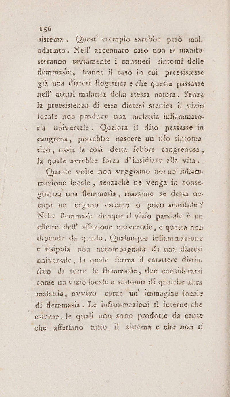 sistema . Quest esempio sarebbe però mal. adattato. Nell’ accennato caso non si manıfe- steranno certamente i consueti sintomi delle flemmasie, tranne il caso in cui preesistesse già una diatesi flogistica e che questa passasse nell’ attual malattia della stessa natura. Senza la preesistenza di essa diatesi stenica il vizio locale non produce una malattia infiammato- ria universale. Qualora il dito passasse in cangrena, potrebbe nascere un tifo sintoma tico, ossia la così detta febbre cangrenosa, la quale avrebbe forza d’insidiare alla vita. Quante volte non veggiamo not un infiam- mazione locale, senzachè ne venga in conse. guenza una flemmasia, massime se dessa oc- cupi un organo esterno 0 poco sensibile ? Nelle flemmasie dunque il vizio parziale è un effeito dell’ affezione universale, e questa non dipende da quello. Qualunque infiammazione e risipola non accompagnata da una diatesi universale, la quale forma il carattere distin. tivo di tutte le flemmasie, dee considerarsi come un vizio locale o sintomo di qualche altra malattia, ovvero come un’ immagine locale di flemmasia. Le infiammazioni sì interne che esterne, le quali non sono prodotte da cause che affettano tutto, il sistema e che non si