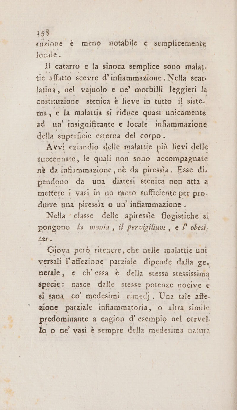 15% ruzione è meno notabile e semplicemente locale. ti catarro e la sinoca semplice sono malat- tie affatto scevre d’ infiammazione. Nella scar- latina, nel vajuolo e ne morbilli leggieri la costituzione stenica è lieve in tutto il siste. ma, e la malattia si riduce quasi unicamente ad uo insignificante e locale infiammazione della ‘superficie esterna del corpo . Avvi eziandio delle malattie più lievi delle succennate, le quali non sono accompagnate nè da infiammazione, ne da piressia. Esse di. pendono da una diatesi stenica non atta a mettere i vasi in un moto sufficiente per pro. durre una piressia o un’ infiammazione ; Nella ‘ classe delle apiressie flogistiche si pongono /a mania, il pervigilium , e P obesi. fase 5 | Giova però ritenere, che nelle malattie uni versali l’affezione parziale dipende dalla ge. nerale, e ch’essa è della stessa stessissima specie: nasce dalle stesse potenze nocive e si sana co medesimi rimec;. Una tale affe. zione parziale infiammatoria, o altra simile predominante a cagion d’ esempio nel cervel. lo o ne vasi è sempre della medesima natura