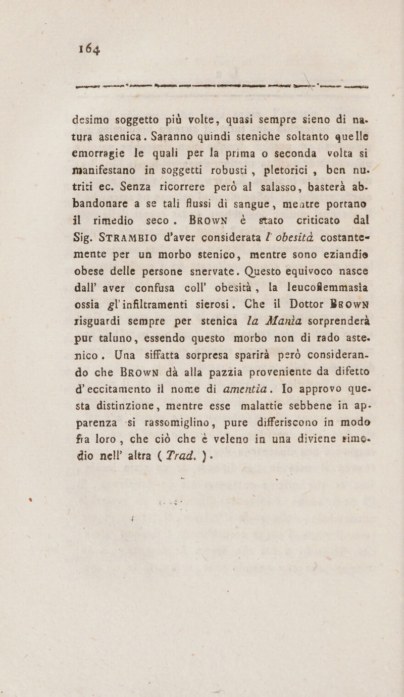 desima soggetto più volte, quasi sempre sieno di na. tura astenica. Saranno quindi steniche soltanto quelle emorragie le quali per la prima o seconda volta si manifestano in soggetti robusti, pletorici, ben nu. triti ec. Senza ricorrere però al salasso, basterà ab- bandonare a se tali flussi di sangue, meatre portano il rimedio seco. BROwN è stato criticato dal Sig. STRAMBIO d’aver considerata Z obesità costante= mente per un morbo stenico, mentre sono eziandie obese delle persone snervate. Questo equivoco nasce dall’ aver confusa coll’ obesità, la leucofemmasia ossia gl’infiltramenti sierosi. Che il Dottor Brown risguardi sempre per stenica /a Mania sorprenderà pur taluno, essendo questo morbo non di rado aste. nico. Una siffatta sorpresa sparirà però consideran- do che Brown dà alla pazzia proveniente da difetto d’ eccitamento il nome di amentia. Io approvo que. sta distinzione, mentre esse malattie sebbene in ap- parenza si rassomiglino, pure differiscono in modo fra loro, che ciò che è veleno in una diviene simo. dio nell’ altra ( Trad. )- è