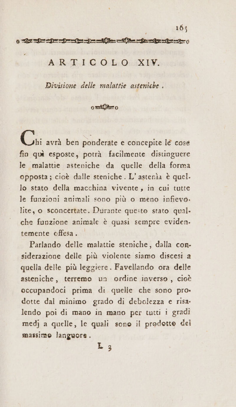 0 ee er herere AR EIG 05:0: AX IV; Divisione delle malattie asteniche . odio Cri avrà ben ponderate e concepite lè cose fin qui esposte, potrà facilmente disunguere le malattie asteniche da quelle della forma opposta; cioe dalle steniche . L’ astenia è quel. lo stato della macchina vivente, in cui tutte le funzioni animali sono più o meno infievo. lite, o sconcertate. Durante que:to stato qual. che funzione animale è quasi sempre Zn temente offesa. Parlando delle malattie steniche, dalla con- siderazione delle più violente siamo discesi a quella delle più leggiere. Favellando ora delle asteniche, terremo un ordine inverso, cioè occupandoci prima di quelle che sono pro- dotte dal minimo grado di debolezza e risa. lendo poi di mano in mano per tutti i gradi medj a quelle, le quali sono il prodotte del massimo languors. L 3