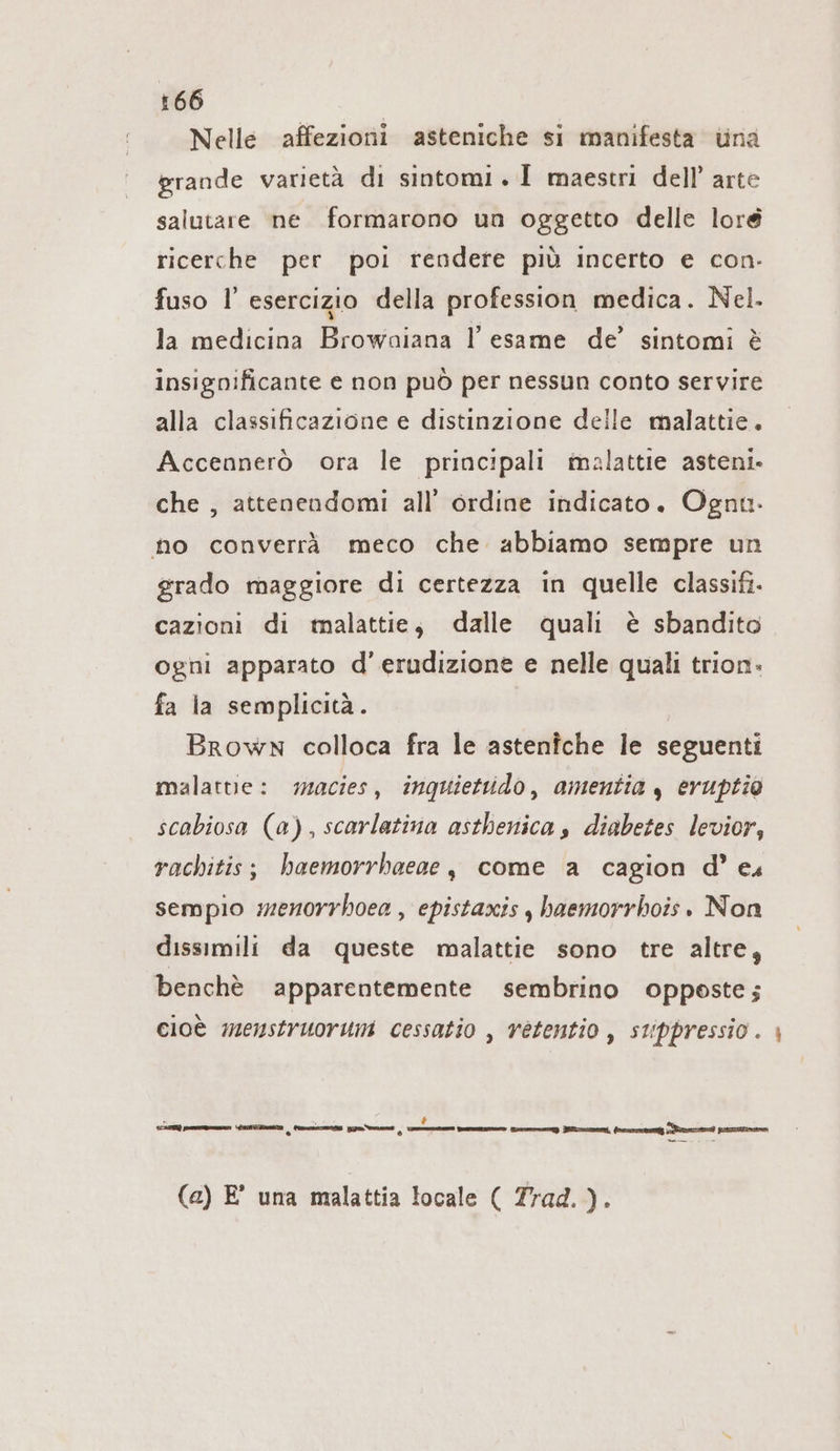 Nelle affezioni asteniche si manifesta una grande varietà di sintomi . I maestri dell’ arte salutare ne formarono un oggetto delle loré ricerche per poi rendere più incerto e con. fuso l esercizio della profession medica. Nel. la medicina Browaiana l'esame de’ sintomi è insignificante e non può per nessun conto servire alla classificazione e distinzione delle malattie. Accennerò ora le principali malattie asteni. che , attenendomi all’ ordine indicato. Ognt. no converrä meco che abbiamo sempre un grado maggiore di certezza in quelle classifi- cazioni di malattie, dalle quali è sbandito ogni apparato d’erudizione e nelle quali trion- fa la semplicità. Brown colloca fra le asteniche le seguenti malattie: macies, inquiettido, amentia , eruptio scabiosa (a), scarlatina asthenica s diabetes levior, rachitis; haemorrhaeae, come a cagion d’ es sempio menorrhoea , epistaxis , haemorrhois. Non dissimili da queste malattie sono tre altre, benchè apparentemente sembrino opposte; cioè menstruorum cessatio , vétentio , stippressio . ı È x La LEER ma Lisi gs zelnen | tom mem Trey ZELTE, (nesmmeneg nem pero (a) E° una malattia locale ( Trad.).