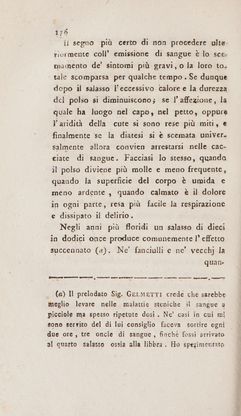 il segno più certo di non procedere ulte- ricrmente coll’ emissione di sangue è lo sce: mamento de’ sintomi più gravi, o la loro to. tale scomparsa per qualche tempo . Se dunque dopo il salasso l'eccessivo calore e la durezza del polso si diminuiscono; se l’ affezione, la quale ha luogo nel capo, nel petto, oppure l' aridità della cute si sono rese più miti, e finalmente se la diatesi si è scemata univer. salmente allora convien arrestarsi nelle cac- ciate di sangue. Facciasi lo stesso, quanda il polso diviene più molle e meno frequente, quando la superficie del corpo è umida e meno ardente, quando calmato è il dolore in ogni parte, resa più facile la respirazione e dissipato il delirio. _ Negli anni più floridi un salasso di dies; in dodici once produce comunemente |’ effetto succennato (a). Ne’ fanciulli e ne’ vecchj la quan: Ssmmm—enng BREMER: HEBT | ai GI SITE TI ro. vmusizwans INDIE ea» Wem , mn (a) Il prelodato Sig. GELMETTI crede che sarebbe meglio levare nelle malattie steniche il sangue a picciole ma spesso ripetute dosi. Ne’ casi in cui mi sono servito del di lui consiglio faceva sottire ogni due ore, tre oncie di sangue, finché fossi arrivato al quarto salasso ossia alla libbra. Ho spezimentato