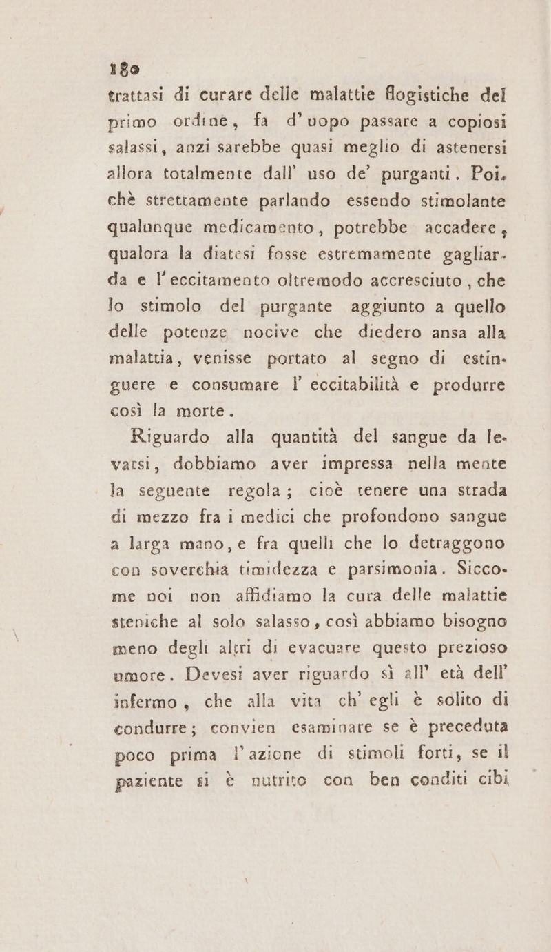 trattasi di curare delle malattie flogistiche del primo ordine, fa d’uopo passare a copiosi salassi, anzi sarebbe quasi meglio di astenersi allora totalmente dall’ uso de’ purganti. Poi. chè strettamente parlando essendo stimolante qualunque medicamento, potrebbe accadere, qualora la diatesi fosse estremamente gaglıar- da e l’eccitamento oltremodo accresciuto , che lo stimolo del purgante aggiunto a quello delle potenze nocive che diedero ansa alla malattia, venisse portato al segno di estin- guere e consumare |’ eccitabilità e produrre così la morte. Riguardo alla quantità del sangue da le. varsi, dobbiamo aver impressa nella mente la seguente regola; cioè tenere una strada di mezzo fra i medici che profondono sangue a larga mano,e fra quelli che lo detraggono con soverchia timidezza e parsimonia. Sicco- me noi non affidiamo la cura delle malattie steniche al solo salasso, così abbiamo bisogno meno degli altri di evacuare questo prezioso umore. Devesi aver riguardo sì all’ età dell’ infermo, che alla vita ch’ egli è solito di condurre; convien esaminare se è preceduta poco prima l’azione di stimoli forti, se il paziente si è nutrito con ben conditi cibi