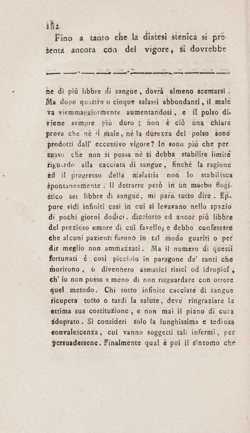 ibi | Roi ! Fino a tanto che la diatesi stenica si pre- Sentà ancora con del vigore, si dovrebbe nn wenn , &gt; $$ I° LI era © xv or mm mm ” cron faz nun) JIA CITI une ie, TTI RA Be az he di più libbre di sangue, dovià almeno scemarsi : Ma dopo quattro o cinque salassi abbondanti, il male va viemmaggiorihente aumentandosi, e il polso di. viene sempre fiù duro i non è ciò una chiara prova che nè il male, nè la durezza del polso sono prodotti dall’ eccessivo vigore? Id sono più che per naso che non si possa nè $i debba stabilite limite tiguardo alla cacciata di sangue, finchè la ragione ed il progresso della malattia non lo stabilisca spontaneamiente . II detrarre però in un morbo fogi. stico sei libbre di sangue, mi para tutto dire. Ep. pure vidi infiniti casi in cui si levavanio nello spazio di pochi giorni dodici, dicciotto ed ancor più libbre del prezioso umore di cui favello; e debbo confessare che alcuni pazienti furonò in tal modo guariti o per dir meglio non ammazzati. Ma il numero di questi fortunati è così picciolo in paragone de’ tanti che morirono, 6 divennero asmatici tisici od idropici, ch’ io non posso a meno di non risguardare con orrore quel metodo. Chi sotto infinite cacciate di sangue ticupera tosto o tardi la salute, deve ringraziare la ottima sua costituzione ; e non mai il piano di cura ädoprato. Si consideri solo la lunghissima e tediosa eonvalescenza, cui vanno soggetti tali infermi, per persuadersene. Finalmente qual &amp; poi il sintomo ché