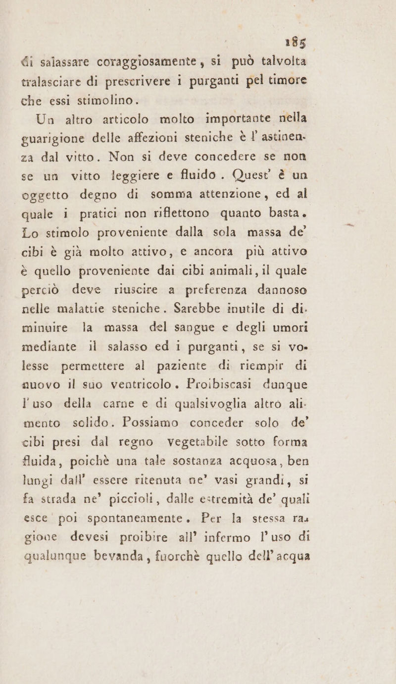 di salassare coraggiosamente , si può talvolta tralasciare di prescrivere i purganti pel timore che essi stimolino. Un altro articolo molto importante nella guarigione delle affezioni steniche è I!’ astinen- za dal vitto. Non si deve concedere se non se un vitto leggiere e fluido. Quest è un oggetto degno di somma attenzione, ed al quale i pratici non riflettono quanto basta. Lo stimolo proveniente dalla sola massa de’ cibi è già molto attivo, e ancora più attivo è quello proveniente dai cibi animali, il quale perciò deve riuscire a preferenza dannoso nelle malattie steniche. Sarebbe inutile di di. minuire la massa del sangue e degli umori mediante il salasso ed 1 purganti, se si vo» lesse permettere al paziente di riempir di muovo il suo ventricolo . Proibiscasi dunque l'uso della carne e di qualsivoglia altro ali: mento solido. Possiamo conceder solo de’ cibi presi dal regno vegetabile sotto forma fluida, poichè una tale sostanza acquosa, ben lungi dall’ essere ritenuta ne’ vasi grandi, si fa strada ne’ piccioli, dalle estremità de’ quali esce poli spontaneamente. Per la stessa ras gione devesi proibire all’ infermo l’uso di qualunque bevanda, fuorchè quello dell’acqua