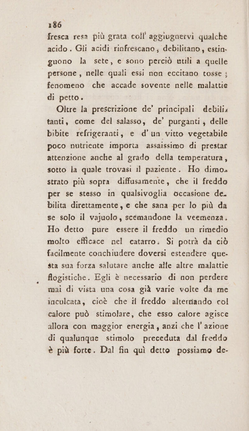 fresca resa più grata coll’ aggiugnervi qualche acido . Gli acidi rinfrescano; debilitano, estin- guono la sete, e sono perciò utili a quelle persone, nelle quali essi non eccitano tosse ; fenomeno che accade sovente nellé malattie di petto. Oltre la prescrizione de’ principali debili: tanti, come del salasso, de’ purganti; delle bibite refrigeranti, e d’un vitto vegetabile poco nutriente importa assaissimo di prestar attenzione anche al grado della temperatura, sotto la quale trovasi il paziente. Ho dimo. strato più sopra diffusamente, che il freddo per se stesso in qualsivoglia occasione de. bilita direttamente, e che sana per lo più da se solo il vajuolo, scemandone la veemenza. Ho detto pure essere il freddo un rimedio molto efficace nel catarro. Si potrà da ciò facilmente conchiudere doversi estendere que- sta sua forza salutare anche alle altre malattie flogistiche. Egli è necessario di non perdere mai di vista una cosa già varie volte da me inculcata, cioè che il freddo alterriando col calore può stimolare, che esso calore agisce allora con maggior energia, anzi che l’azione di qualunque stimolo preceduta dal freddo è più forte. Dal fin quì detto possiamo de-