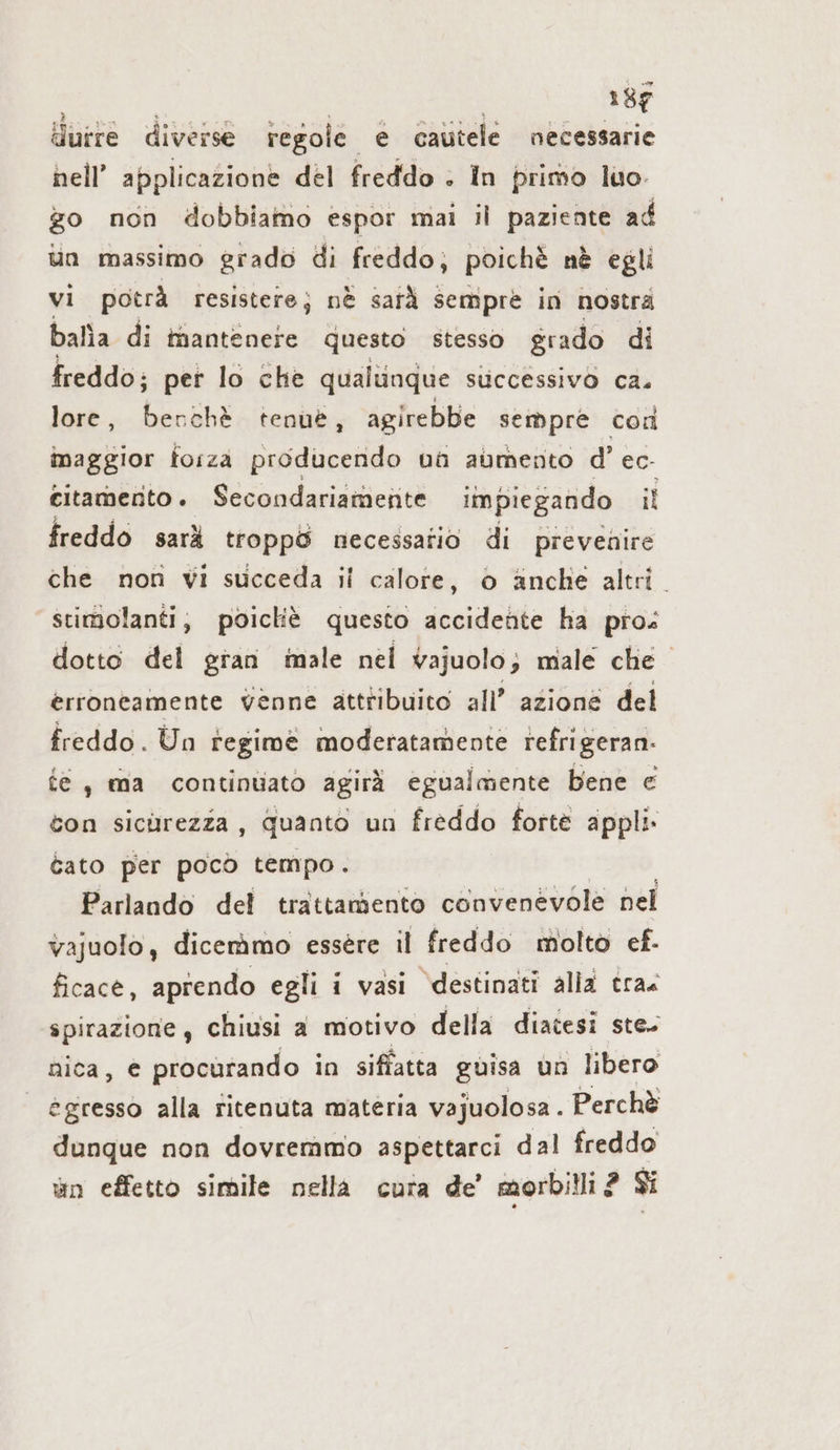 fiuire diverse tegole € cautele necessarie hell’ applicazione del freddo . In primo luo. go non dobbiamo espor mai il paziente ad un massimo grado di freddo; poichè nè egli vi potrà resistere; nè sarà sempre in nostra balìa di tnantenete questo stesso grado di freddo; per lo che qualunque successivo ca. lore, Far ‚cht tenue, agirebbe sempre con maggior forza producendo ua aumento d’ec- eitamento. Secondariamente impiegando il freddo sarà troppö necessatio di prevenire che non vi succeda ii calore, o anche altri. “stimolanti, poicliè questo accidente ha pro: dotto del gran male nel vajuolo; male che erroneamente venne attribuito all’ azione del freddo. Un regime moderatamente refrigeran- fe, ma continuato agirà egualmente bene € con sicurezza, quanto un freddo forte appli» tato per pocò tempo. Parlando del trattaniento convenevole nel vajuolo, dicemmo essere il freddo molto ef. ficace, aprendo egli i vasi destinati alla tra. spirazione, chiusi a motivo della diatesi ste- nica, e procurando in siffatta guisa un libero egresso alla ritenuta materia vajuolosa . Perchè dunque non dovremmo aspettarci dal freddo un effetto simile nella cura de’ morbilli ? Si