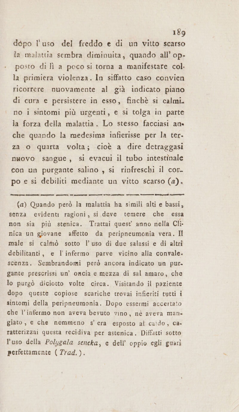 dépo l'uso del freddo e di un vitto scarso la malattia sembra diminuita, quando all’ op- posto di li a poco si torna a manifestare col. la primiera violenza. In siffatto caso convien ricorrere nuovamente al già indicato piano di cura e persistere in esso, finchè si calmi. no i sintomi più urgenti, e si tolga in parte la forza della malattia. Lo stesso facciasi an« che quando la medesima infierisse per la ter. za o quarta volta; cioè a dire detraggasi nuovo sangue, si evacui il tubo intestinale con un purgante salino , si rinfreschi il cor. po e si debiliti mediante un vitto scarso (a). PETITE CIRIE) dae mu m Mineo n ET Lenna en n ne en (a) Quando però la malattia ha simili alti e bassi, senza evidenti ragioni, si deve temere che essa non sia più stenica. Trattai quest anno nella Cli- nica un giovane affetto da peripneumonia vera. Il male si calmo sotto l’uso di due salassi e di altri debilitanti, e l'infermo parve vicino alla convale. scenza. Sembrandomi però ancora indicato un pur. gante prescrissi un’ omcia e mezza di sal amaro, che lo purgò diciotto volte circa. Visitando il paziente dopo queste copiose scariche trovai infieriti tutti i sintomi della peripneumonia. Dopo essermi accertato che l’infermo non aveva bevuto vino, ne aveva man- giato, e che nemmeno s'era esposto al ca!do, ca- ratterizzai questa recidiva per astenica. Diffatti sotto l’uso della Polygala seneka, e dell’ oppio egli guari perfettamente ( Trad. ).