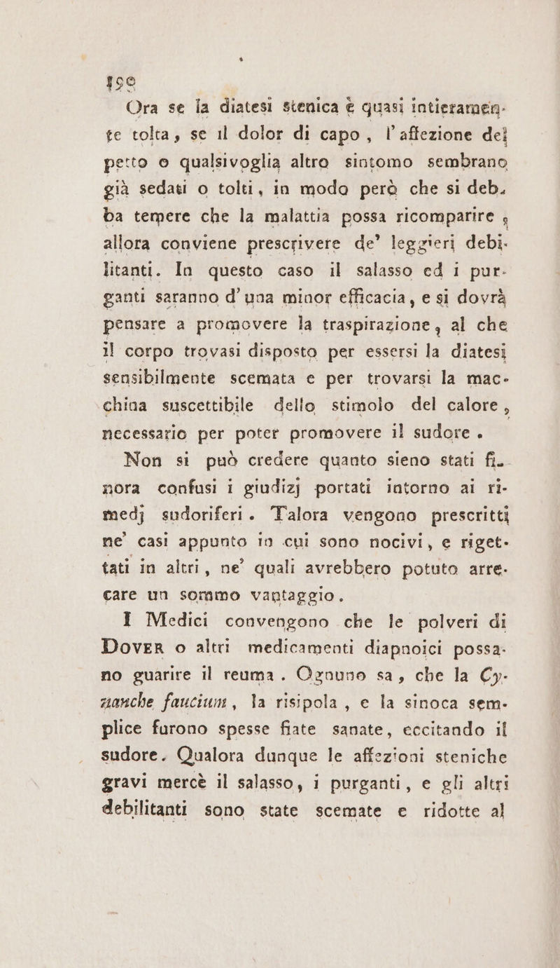 198 Ora se la diatesi stenica € quasi intieramen- te tolta, se il dolor di capo , l’affezione dei petto o qualsivoglia altro sintomo sembrano già sedati o tolti, in modo però che si deb. ba temere che la malattia possa ricomparire 4 allora conviene prescrivere de’ leggieri debi- litanti. In questo caso il salasso ed i pur- gantı saranno d’una minor efficacia, e si dovrà pensare a promovere la traspirazione, al che il corpo trovasi disposto per essersi la diatesi sensibilmente scemata e per trovarsi la mac- china suscettibile dello stimolo del calore, necessario per poter promovere il sudore . Non si può credere quanto sieno stati fi. nora confusi i giudizj portati intorno ai ri- med; sudoriferi. Talora vengono prescritti ne casi appunto in cui sono nocivi, e riget- tati in altri, ne’ quali avrebbero potuto arre- care un sommo vantaggio. I Medici convengono che le polveri di Dover o altri medicamenti diapnoici possa. no guarire il reuma. Ognuno sa, che la Cy- manche faucium, la risipola, e la sinoca sem- plice furono spesse fiate sanate, eccitando il sudore. Qualora dunque le affezioni steniche gravi mercè il salasso, i purganti, e gli altri debilitanti sono state scemate e ridotte al