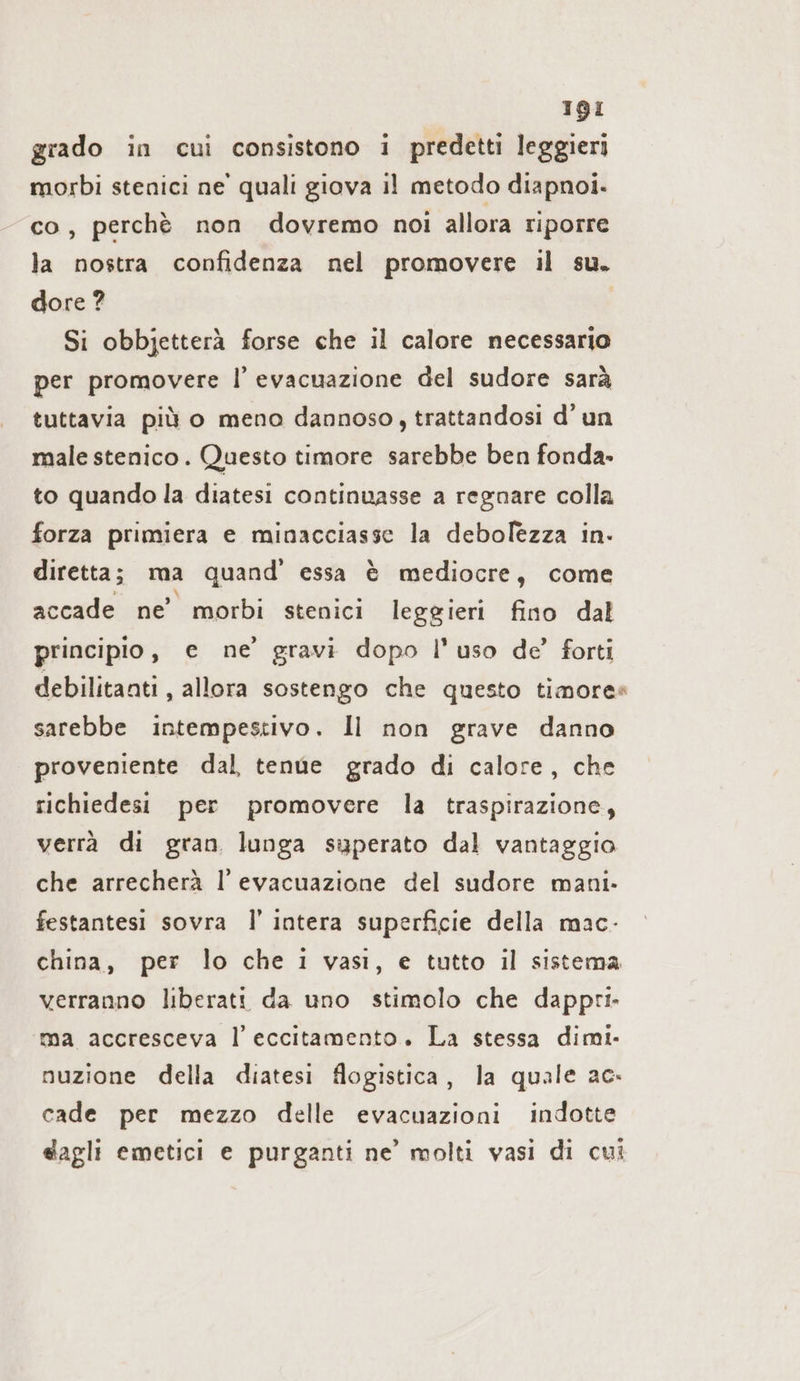 grado in cui consistono i predetti leggieri morbi stenici ne’ quali giova il metodo diapnoi. co, perchè non dovremo noi allora riporre la nostra confidenza nel promovere il su. dore ? Si obbjetterä forse che il calore necessario per promovere l’ evacuazione del sudore sarà tuttavia più o meno dannoso, trattandosi d’un male stenico. Questo timore sarebbe ben fonda» to quando la diatesi continuasse a regnare colla forza primiera e minacciasse la debolezza in. diretta; ma quand’ essa è mediocre, come accade ne’ morbi stenici leggieri fino dal principio, e ne’ gravi dopo l'uso de’ forti debilitanti, allora sostengo che questo timore» sarebbe intempestivo. Il non grave danno proveniente dal, tenue grado di calore, che richiedesi per promovere la traspirazione, verrà di gran lunga superato dal vantaggio che arrecherà l'evacuazione del sudore mani. festantesi sovra I’ intera superficie della mac- china, per lo che i vasi, e tutto il sistema verranno liberatt da uno stimolo che dappri- ma accresceva l’eccitamento. La stessa dimi- nuzione della diatesi flogistica, la quale ac. cade per mezzo delle evacuazioni indotte dagli emetici e purganti ne’ molti vasi di cui