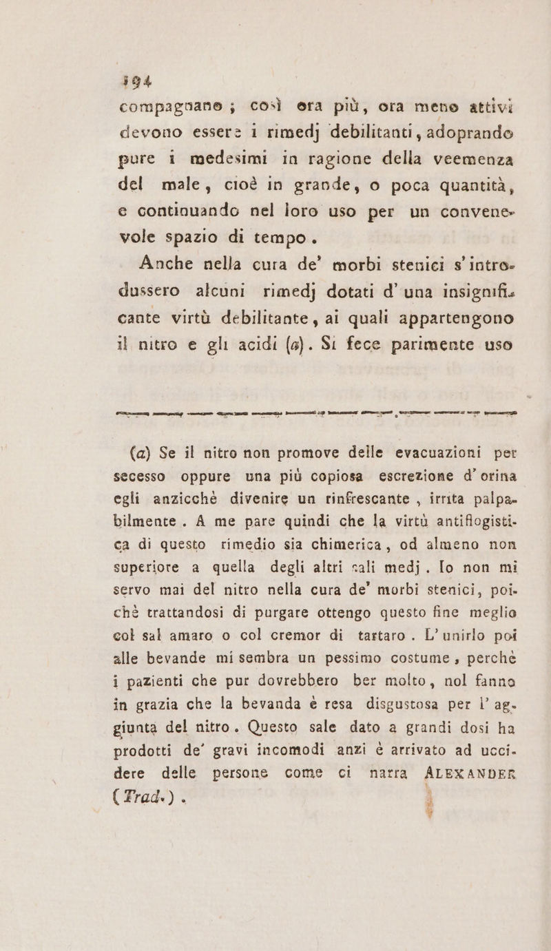 compagnane ; così era più, ora meno attivi devono essere i rimedj debilitantı , adoprando pure i medesimi in ragione della veemenza del male, cioè in grande, o poca quantità, e continuando nel loro uso per un convene vole spazio di tempo. Anche nella cura de’ morbi stenici s' intro» dussero alcuni rimedj dotati d’ una insignifi. cante virtù debilitante, ai quali appartengono il nitro e gli acidi (a). Si fece parimente uso FAZI mung PREZZI ZIE CITI Dussmmunti ID Paci dlmn ums cla cesso 322 mena (a) Se il nitro non promove delle evacuazioni per secesso oppure una più copiosa escrezione d’ orina egli anzicche divenire un rinfrescante , irrita palpa» bilmente. A me pare quindi che la virtù antiflogisti- ca di questo rimedio sia chimerica, od almeno non superiore a quella degli altri sali medj. Io non mi servo mai del nitro nella cura de’ morbi stenici, poi» chè trattandosi di purgare ottengo questo fine meglio col sal amaro o col cremor di tartaro . L’unirlo poi alle bevande mi sembra un pessimo costume, perche i pazienti che pur dovrebbero ber molto, nol fanno in grazia che la bevanda è resa disgustosa per l’ ag. giunta del nitro. Questo sale dato a grandi dosi ha prodotti de’ gravi incomodi anzi è arrivato ad ucci. dere delle persone come ci narra ALEXANDER 5