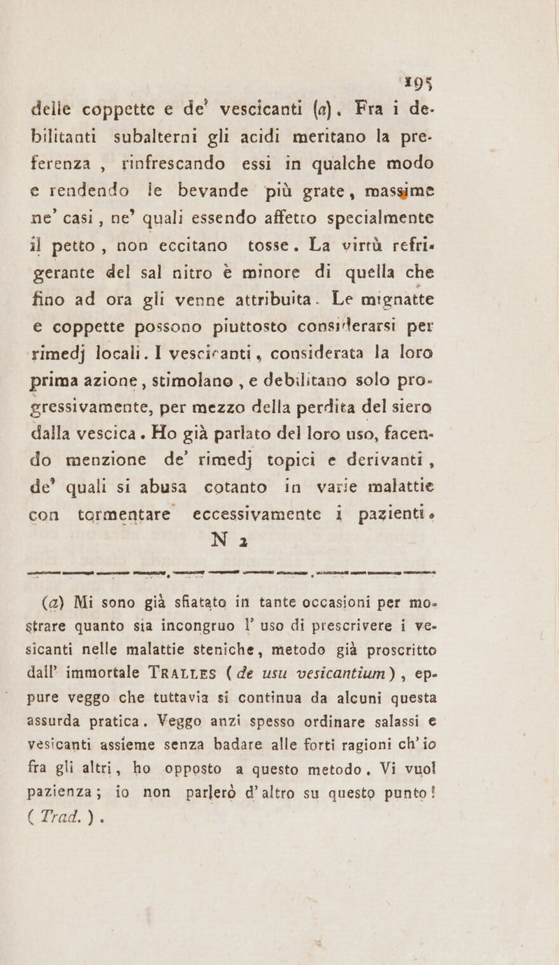 delle coppette e de’ vescicanti (a). Fra i de- bilitanti subalterni gli acidi meritano la pre- ferenza , rinfrescando essi in qualche modo e rendendo le bevande più grate, massime ne’ casi, ne’ quali essendo affetto specialmente il petto , non eccitano tosse. La virtà refri« gerante del sal nitro è minore di quella che fino ad ora gli venne attribuita. Le mignatte € coppette possono piuttosto consırlerarsi per rimedj locali. I vesciranti, considerata la loro prima azione, stimolano , e debilitano solo pro- gressivamente, per mezzo della perdita del siero dalla vescica. Ho già parlato del loro uso, facen- do menzione de’ rimedj topici e derivanti, de’ quali si abusa cotanto in varie malattie con tormentare eccessivamente i pazienti» N 2 TIR nt rr e | ARTE En mug Ts (a) Mi sono già sfiatato in tante occasioni per mo- strare quanto sia incongruo l’ uso di prescrivere i ve- sicanti nelle malattie steniche, metodo già proscritto dall immortale TRALLES (de usu vesicantium), ep- pure veggo che tuttavia si continua da alcuni questa assurda pratica. Veggo anzi spesso ordinare salassi e vesicanti assieme senza badare alle forti ragioni ch’ io fra gli altri, ho opposto a questo metodo, Vi vuol pazienza; io non parlerò d’altro su questo punto! (dad. }: