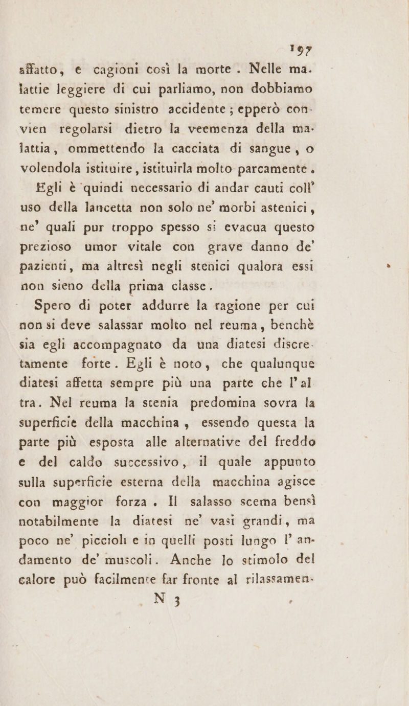 ene siffatto, € cagioni così la morte . Nelle ma. lattie leggiere di cui parliamo, non dobbiamo temere questo sinistro accidente; epperò con- vien regolarsi dietro la veemenza della ma- lattia, ommettendo la cacciata di sangue, o volendola istituire, istituirla molto parcamente Egli è quindi necessario di andar cauti coll’ uso della lancetta non solo ne’ morbi astenici, ne’ quali pur troppo spesso si evacua questo prezioso umor vitale con grave danno de’ pazienti, ma altresì negli stenici qualora essi non sieno della prima classe. Spero di poter addurre la ragione per cui non si deve salassar molto nel reuma, benchè sia egli accompagnato da una diatesi discre. tamente forte. Egli è noto, che qualunque diatesi affetta sempre più una parte che l’al tra. Nel reuma la stenia predomina sovra la superficie della macchina , essendo questa la parte più esposta alle alternative del freddo e del caldo successivo, il quale appunto sulla superficie esterna della macchina agisce con maggior forza . Il salasso scema bensì notabilmente la diatesı ne’ vasi grandi, ma poco ne’ piccioli e in quelli posti lungo 1° an- damento de’ muscoli. Anche lo stimolo del calore può facilmente far fronte al rilassamen- N 3 ,