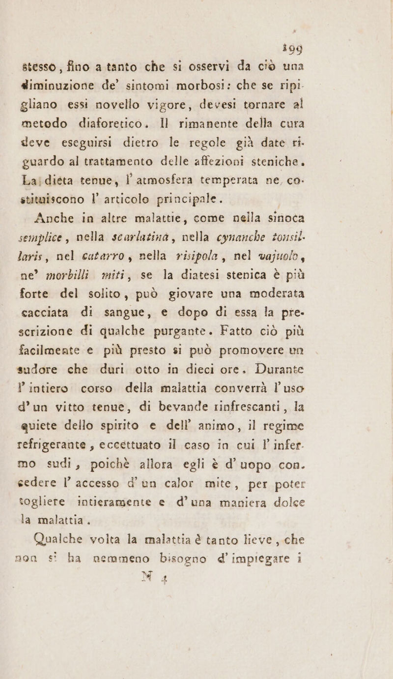 stesso , fino a tanto che si osservi da ciò una diminuzione de’ sintomi morbosi: che se ripi- gliano essi novello vigore, devesi tornare al metodo diaforetico. Il rimanente della cura deve eseguirsi dietro le regole già date ri. guardo al trattamento delle affezioni steniche. Laidieta tenue, l'atmosfera temperata ne, co- stituiscono l’ articolo principale. Anche in altre malattie, come nella sinoca semplice, nella scarlatina, nella cynanche tonsil. laris, nel catarro; nella risipola, nel vajuolo, ne’ morbilli miti, se la diatesi stenica è più forte del solito, può giovare una moderata cacciata di sangue, e dopo di essa la pre. scrizione di qualche purgante. Fatto ciò più facilmente e più presto si può promovere un sudore che duri otto in dieci ore. Durante P intiero corso della malattia converrà l’uso d’un vitto tenue, di bevande rinfrescanti, la quiete dello spirito e dell’ animo, il regime refrigerante, eccettuato il caso in cui l infer. mo sudi, poichè allora egli è d’uopo con. sedere I’ accesso d’un calor mite, per poter togliere intieramente e d'una maniera dolce la malattia. Qualche volta la malattia è tanto lieve, che non s! ha nemmeno bisogno d’impiegare ı N gg