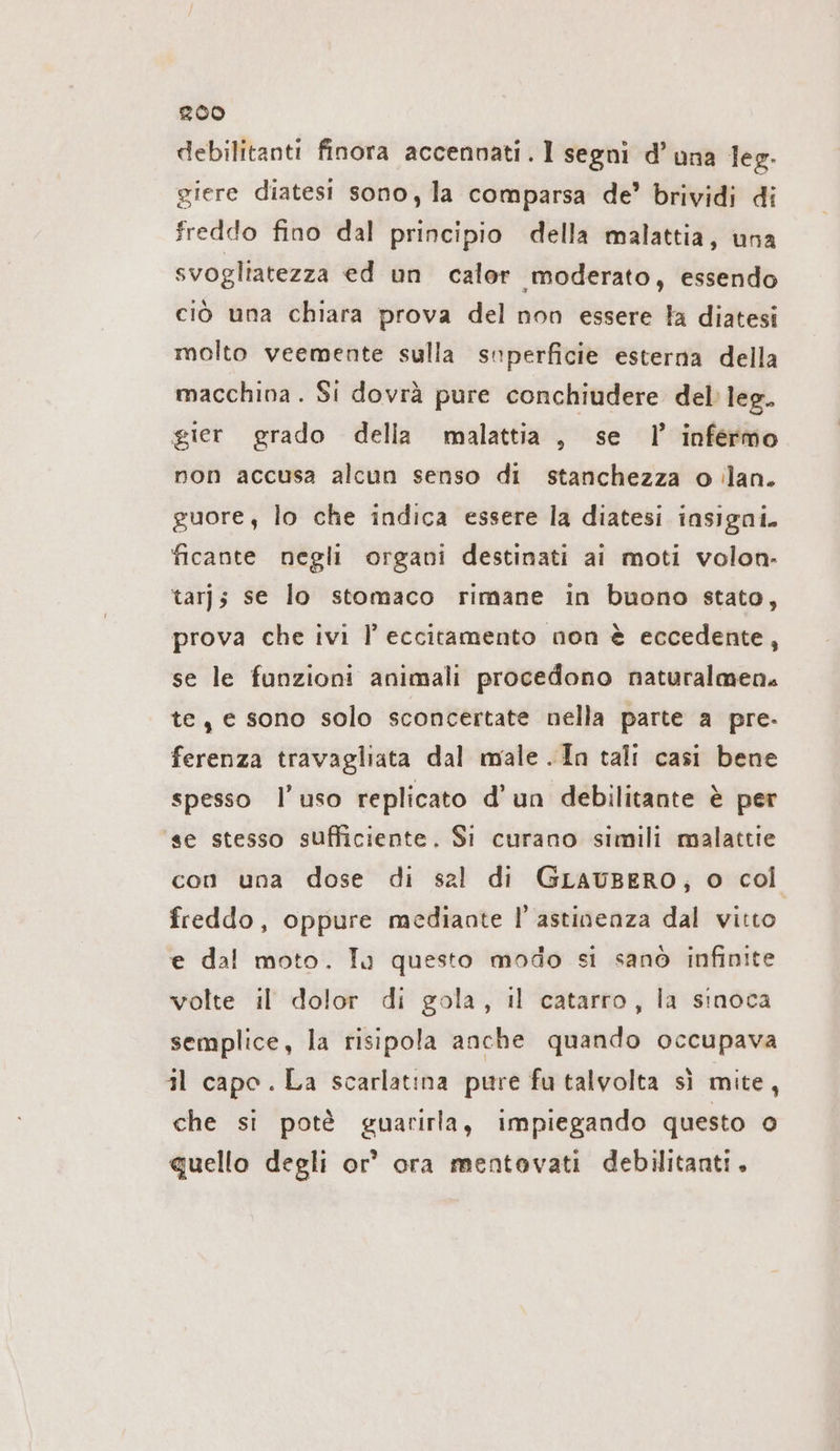 debilitanti finora accennati. 1 segni d’una leg. giere diatesi sono, la comparsa de’ brividi di freddo fino dal principio della malattia, una svogliatezza ed un caler moderato, essendo ciò una chiara prova del non essere la diatesi molto veemente sulla superficie esterna della macchina . Si dovrà pure conchiudere del leg. gier grado della malattia, se 1’ infermo non accusa alcun senso di stanchezza o ilan. guore, lo che indica essere la diatesi insigni. ficante negli organi destinati ai moti volon- tar; se lo stomaco rimane in buono stato, prova che ivi l eccitamento non è eccedente, se le funzioni animali procedono naturalmen, te, e sono solo sconcertate nella parte a pre- ferenza travagliata dal male .In tali casi bene spesso l’uso replicato d'un debilitante è per ‘se stesso sufficiente. Si curano simili malattie con una dose di sal di GLAUBERO, o col freddo, oppure mediante l'astinenza dal vitto e dal moto. Tu questo modo si sanò infinite volte il dolor di gola, il catarro, la sinoca semplice, la risipola anche quando occupava il capo. La scarlatina pure fu talvolta sì mite, che si potè guarirla, impiegando questo o quello degli or’ ora mentovati debilitanti.